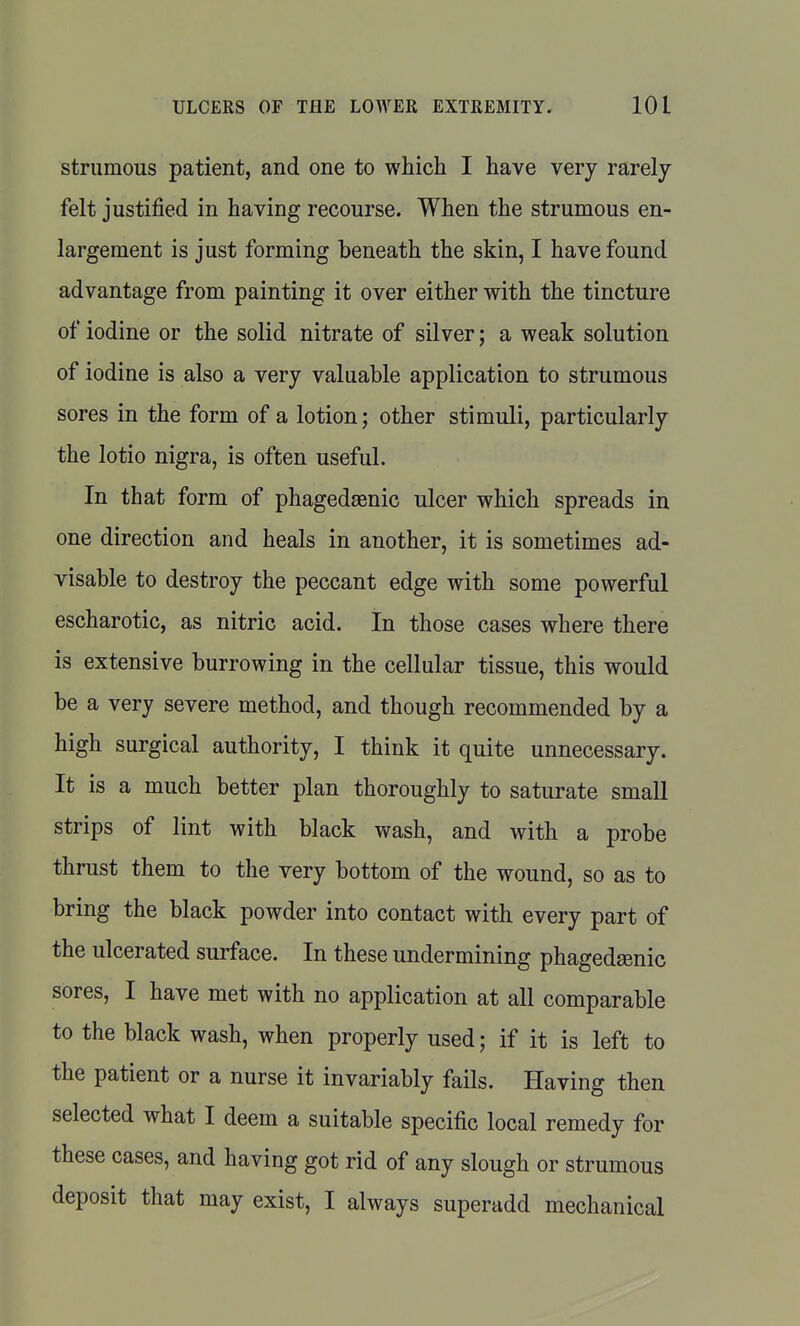 strumous patient, and one to which I have very rarely- felt justified in having recourse. When the strumous en- largement is just forming beneath the skin, I have found advantage from painting it over either with the tincture of iodine or the solid nitrate of silver; a weak solution of iodine is also a very valuable application to strumous sores in the form of a lotion; other stimuli, particularly the lotio nigra, is often useful. In that form of phagedaenic ulcer which spreads in one direction and heals in another, it is sometimes ad- visable to destroy the peccant edge with some powerful escharotic, as nitric acid. In those cases where there is extensive burrowing in the cellular tissue, this would be a very severe method, and though recommended by a high surgical authority, I think it quite unnecessary. It is a much better plan thoroughly to saturate small strips of lint with black wash, and with a probe thrust them to the very bottom of the wound, so as to bring the black powder into contact with every part of the ulcerated surface. In these undermining phagedsenic sores, I have met with no application at all comparable to the black wash, when properly used; if it is left to the patient or a nurse it invariably fails. Having then selected what I deem a suitable specific local remedy for these cases, and having got rid of any slough or strumous deposit that may exist, I always superadd mechanical