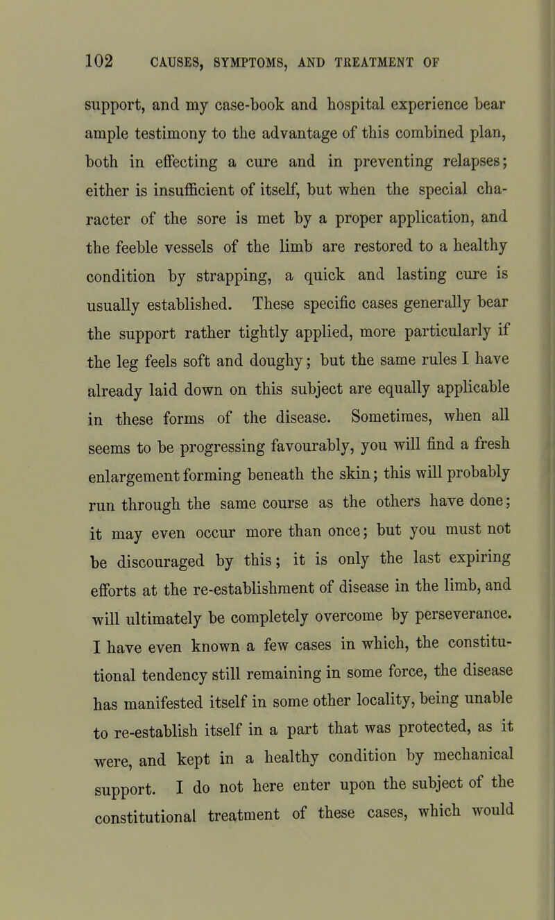 support, and my case-book and hospital experience bear ample testimony to the advantage of this combined plan, both in effecting a cure and in preventing relapses; either is insufficient of itself, but when the special cha- racter of the sore is met by a proper application, and the feeble vessels of the limb are restored to a healthy condition by strapping, a quick and lasting cure is usually established. These specific cases generally bear the support rather tightly applied, more particularly if the leg feels soft and doughy; but the same rules I have already laid down on this subject are equally applicable in these forms of the disease. Sometimes, when all seems to be progressing favourably, you will find a fresh enlargement forming beneath the skin; this will probably run through the same course as the others have done; it may even occur more than once; but you must not be discouraged by this; it is only the last expiring efforts at the re-establishment of disease in the limb, and will ultimately be completely overcome by perseverance. I have even known a few cases in which, the constitu- tional tendency still remaining in some force, the disease has manifested itself in some other locality, being unable to re-establish itself in a part that was protected, as it were, and kept in a healthy condition by mechanical support. I do not here enter upon the subject of the constitutional treatment of these cases, which would