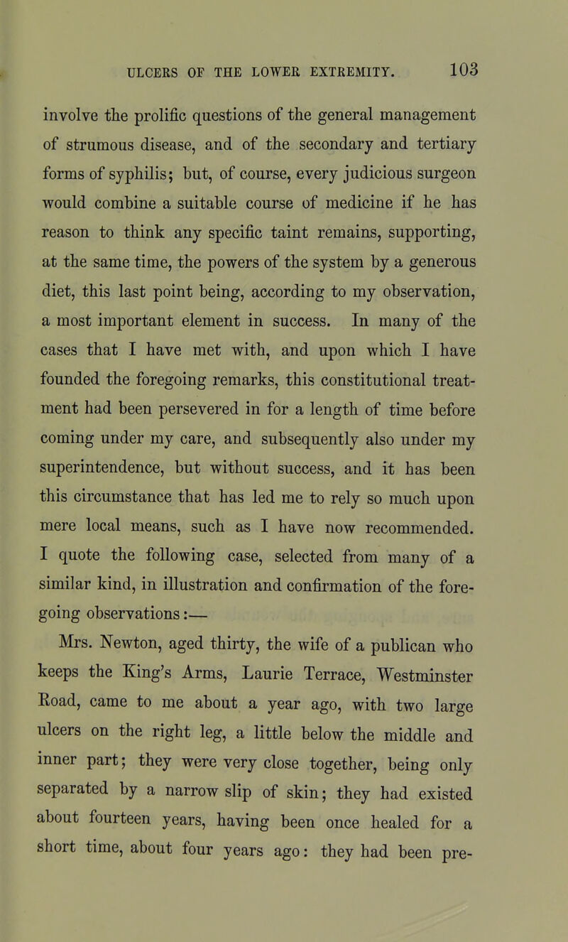 involve the prolific questions of the general management of strumous disease, and of the secondary and tertiary- forms of syphilis; but, of course, every judicious surgeon would combine a suitable course of medicine if he has reason to think any specific taint remains, supporting, at the same time, the powers of the system by a generous diet, this last point being, according to my observation, a most important element in success. In many of the cases that I have met with, and upon which I have founded the foregoing remarks, this constitutional treat- ment had been persevered in for a length of time before coming under my care, and subsequently also under my superintendence, but without success, and it has been this circumstance that has led me to rely so much upon mere local means, such as I have now recommended. I quote the following case, selected from many of a similar kind, in illustration and confirmation of the fore- going observations:— Mrs. Newton, aged thirty, the wife of a publican who keeps the King's Arms, Laurie Terrace, Westminster Road, came to me about a year ago, with two large ulcers on the right leg, a little below the middle and inner part; they were very close together, being only separated by a narrow slip of skin; they had existed about fourteen years, having been once healed for a short time, about four years ago: they had been pre-