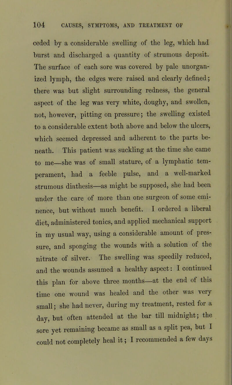 ceded by a considerable swelling of the leg, which had burst and discharged a quantity of strumous deposit. The surface of each sore was covered by pale unorgan- ized lymph, the edges were raised and clearly defined; there was but slight surrounding redness, the general aspect of the leg was very white, doughy, and swollen, not, however, pitting on pressure; the swelling existed to a considerable extent both above and below the ulcers, which seemed depressed and adherent to the parts be- neath. This patient was suckling at the time she came to me—she was of small stature, of a lymphatic tem- perament, had a feeble pulse, and a well-marked strumous diathesis—as might be supposed, she had been under the care of more than one surgeon of some emi- nence, but without much benefit. I ordered a liberal diet, administered tonics, and applied mechanical support in my usual way, using a considerable amount of pres- sure, and sponging the wounds with a solution of the nitrate of silver. The swelling was speedily reduced, and the wounds assumed a healthy aspect: I continued this plan for above three months—at the end of this time one wound was healed and the other was very small; she had never, during my treatment, rested for a day, but often attended at the bar till midnight; the sore yet remaining became as small as a split pea, but I could not completely heal it; I recommended a few days