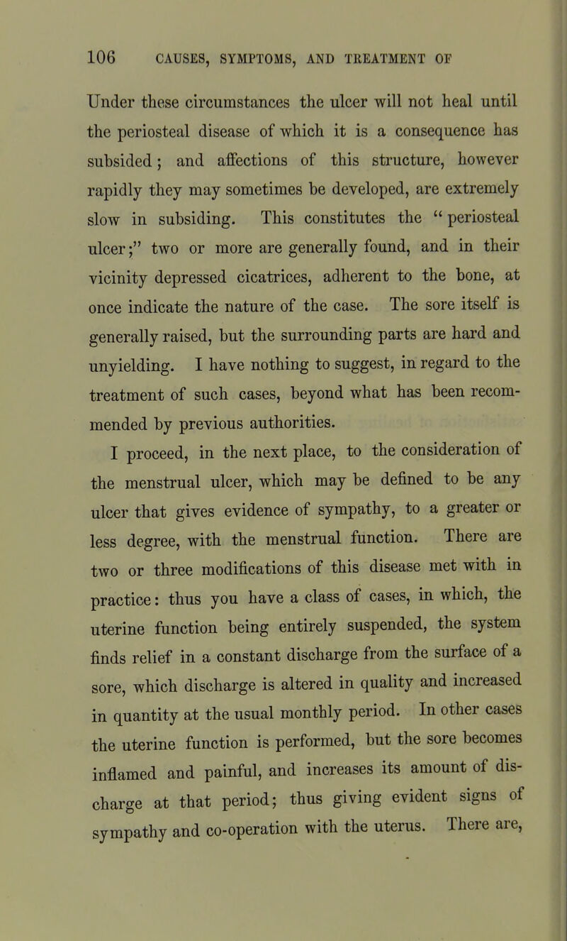 Under these circumstances the ulcer will not heal until the periosteal disease of which it is a consequence has subsided; and affections of this structure, however rapidly they may sometimes be developed, are extremely slow in subsiding. This constitutes the  periosteal ulcer; two or more are generally found, and in their vicinity depressed cicatrices, adherent to the bone, at once indicate the nature of the case. The sore itself is generally raised, but the surrounding parts are hard and unyielding. I have nothing to suggest, in regard to the treatment of such cases, beyond what has been recom- mended by previous authorities. I proceed, in the next place, to the consideration of the menstrual ulcer, which may be defined to be any ulcer that gives evidence of sympathy, to a greater or less degree, with the menstrual function. There are two or three modifications of this disease met with in practice: thus you have a class of cases, in which, the uterine function being entirely suspended, the system finds relief in a constant discharge from the surface of a sore, which discharge is altered in quality and increased in quantity at the usual monthly period. In other cases the uterine function is performed, but the sore becomes inflamed and painful, and increases its amount of dis- charge at that period; thus giving evident signs of sympathy and co-operation with the uterus. There are,