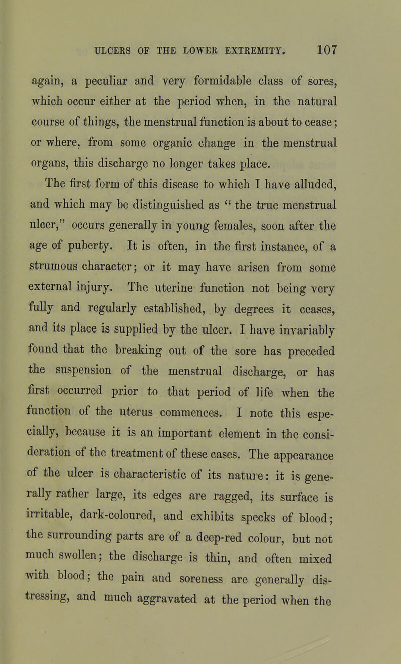 again, a peculiar and very formidable class of sores, which occur either at the period when, in the natural course of things, the menstrual function is about to cease; or where, from some organic change in the menstrual organs, this discharge no longer takes place. The first form of this disease to which I have alluded, and which may be distinguished as  the true menstrual ulcer, occurs generally in young females, soon after the age of puberty. It is often, in the first instance, of a strumous character; or it may have arisen from some external injury. The uterine function not being very fully and regularly established, by degrees it ceases, and its place is supplied by the ulcer. I have invariably found that the breaking out of the sore has preceded the suspension of the menstrual discharge, or has first occurred prior to that period of life when the function of the uterus commences. I note this espe- cially, because it is an important element in the consi- deration of the treatment of these cases. The appearance of the ulcer is characteristic of its nature: it is gene- rally rather large, its edges are ragged, its surface is irritable, dark-coloured, and exhibits specks of blood; the surrounding parts are of a deep-red colour, but not much swollen; the discharge is thin, and often mixed with blood; the pain and soreness are generally dis- tressing, and much aggravated at the period when the