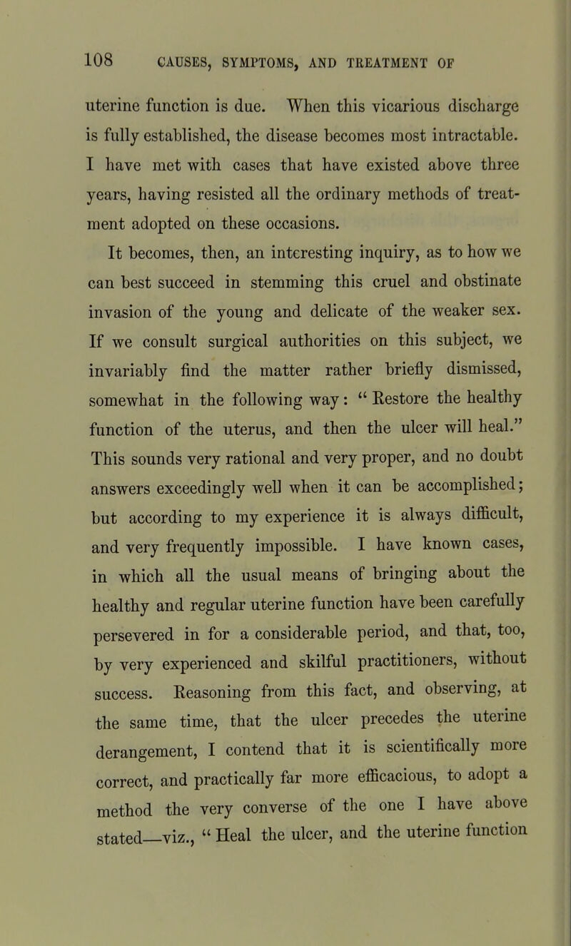 uterine function is due. When this vicarious discharge is fully established, the disease becomes most intractable. I have met with cases that have existed above three years, having resisted all the ordinary methods of treat- ment adopted on these occasions. It becomes, then, an interesting inquiry, as to how we can best succeed in stemming this cruel and obstinate invasion of the young and delicate of the weaker sex. If we consult surgical authorities on this subject, we invariably find the matter rather briefly dismissed, somewhat in the following way:  Restore the healthy function of the uterus, and then the ulcer will heal. This sounds very rational and very proper, and no doubt answers exceedingly well when it can be accomplished; but according to my experience it is always difficult, and very frequently impossible. I have known cases, in which all the usual means of bringing about the healthy and regular uterine function have been carefully persevered in for a considerable period, and that, too, by very experienced and skilful practitioners, without success. Reasoning from this fact, and observing, at the same time, that the ulcer precedes the uterine derangement, I contend that it is scientifically more correct, and practically far more efficacious, to adopt a method the very converse of the one I have above stated—viz.,  Heal the ulcer, and the uterine function