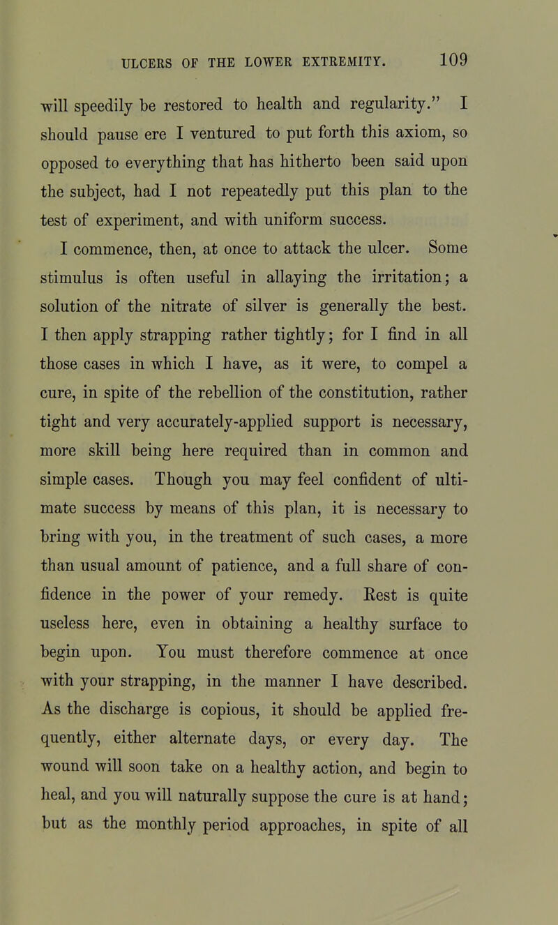 will speedily be restored to health and regularity. I should pause ere I ventured to put forth this axiom, so opposed to everything that has hitherto been said upon the subject, had I not repeatedly put this plan to the test of experiment, and with uniform success. I commence, then, at once to attack the ulcer. Some stimulus is often useful in allaying the irritation; a solution of the nitrate of silver is generally the best. I then apply strapping rather tightly; for I find in all those cases in which I have, as it were, to compel a cure, in spite of the rebellion of the constitution, rather tight and very accurately-applied support is necessary, more skill being here required than in common and simple cases. Though you may feel confident of ulti- mate success by means of this plan, it is necessary to bring with you, in the treatment of such cases, a more than usual amount of patience, and a full share of con- fidence in the power of your remedy. Eest is quite useless here, even in obtaining a healthy surface to begin upon. You must therefore commence at once with your strapping, in the manner I have described. As the discharge is copious, it should be applied fre- quently, either alternate days, or every day. The wound will soon take on a healthy action, and begin to heal, and you will naturally suppose the cure is at hand; but as the monthly period approaches, in spite of all