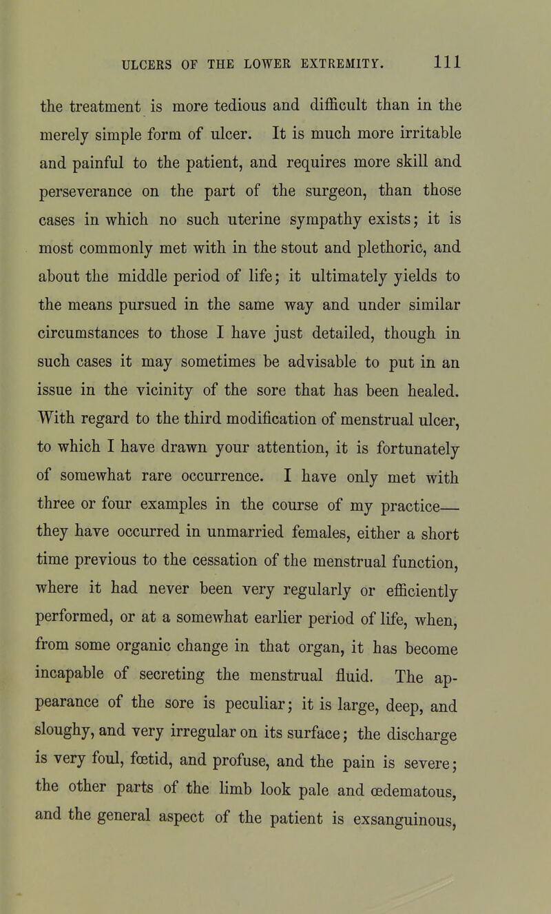 the treatment is more tedious and difficult than in the merely simple form of ulcer. It is much more irritable and painful to the patient, and requires more skill and perseverance on the part of the surgeon, than those cases in which no such uterine sympathy exists; it is most commonly met with in the stout and plethoric, and about the middle period of life; it ultimately yields to the means pursued in the same way and under similar circumstances to those I have just detailed, though in such cases it may sometimes be advisable to put in an issue in the vicinity of the sore that has been healed. With regard to the third modification of menstrual ulcer, to which I have drawn your attention, it is fortunately of somewhat rare occurrence. I have only met with three or four examples in the course of my practice they have occurred in unmarried females, either a short time previous to the cessation of the menstrual function, where it had never been very regularly or efficiently performed, or at a somewhat earlier period of life, when, from some organic change in that organ, it has become incapable of secreting the menstrual fluid. The ap- pearance of the sore is peculiar; it is large, deep, and sloughy, and very irregular on its surface; the discharge is very foul, foetid, and profuse, and the pain is severe; the other parts of the limb look pale and oedematous, and the general aspect of the patient is exsanguinous,