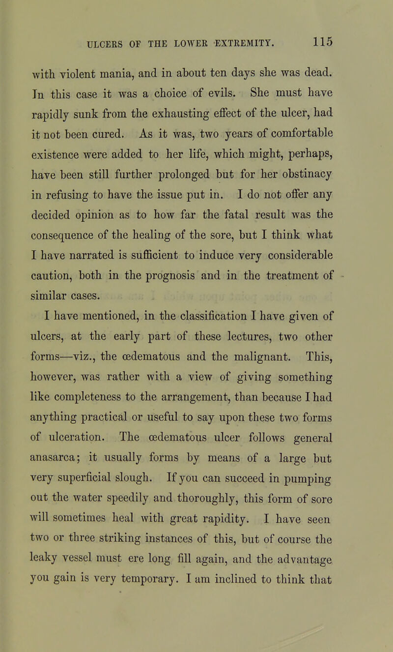 with violent mania, and in about ten days she was dead. In this case it was a choice of evils. She must have rapidly sunk from the exhausting effect of the ulcer, had it not been cured. As it was, two years of comfortable existence were added to her life, which might, perhaps, have been still further prolonged but for her obstinacy in refusing to have the issue put in. I do not offer any decided opinion as to how far the fatal result was the consequence of the healing of the sore, but I think what I have narrated is suflficient to induce very considerable caution, both in the prognosis and in the treatment of similar cases. I have mentioned, in the classification I have given of ulcers, at the early part of these lectures, two other forms—viz., the oedematous and the malignant. This, however, was rather with a view of giving something like completeness to the arrangement, than because I had anything practical or useful to say upon these two forms of ulceration. The oedematous ulcer follows general anasarca; it usually forms by means of a large but very superficial slough. If you can succeed in pumping out the water speedily and thoroughly, this form of sore will sometimes heal with great rapidity. I have seen two or three striking instances of this, but of course the leaky vessel must ere long fill again, and the advantage you gain is very temporary. I urn inclined to think that