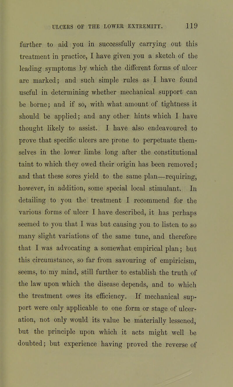 further to aid you in successfully carrying out this treatment in practice, I have given you a sketch of the leading symptoms by which the different forms of ulcer are marked; and such simple rules as I have found useful in determining whether mechanical support can be borne; and if so, with what amount of tightness it should be applied; and any other hints which I have thought likely to assist. I have also endeavoured to prove that specific ulcers are prone to perpetuate them- selves in the lower limbs long after the constitutional taint to which they owed their origin has been removed; and that these sores yield to the same plan—requiring, however, in addition, some special local stimulant. In detailing to you the treatment I recommend for the various forms of ulcer I have described, it has perhaps seemed to you that I was but causing you to listen to so many slight variations of the same tune, and therefore that I was advocating a somewhat empirical plan; but this circumstance, so far from savouring of empiricism, seems, to my mind, still further to establish the truth of the law upon which the disease depends, and to which the treatment owes its efficiency. If mechanical sup- port were only applicable to one form or stage of ulcer- ation, not only would its value be materially lessened, but the principle upon which it acts might well be doubted; but experience having proved the reverse of