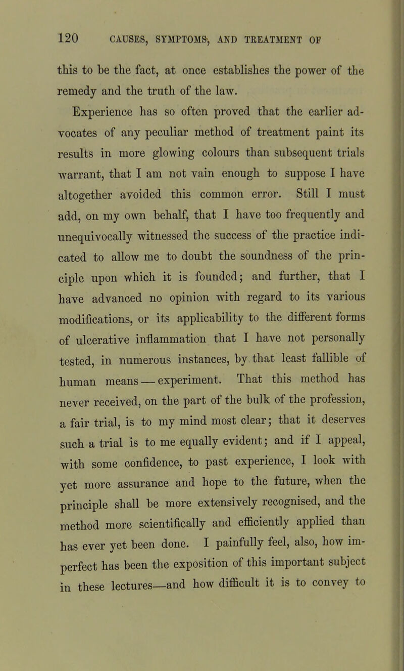 this to be the fact, at once establishes the power of the remedy and the truth of the law. Experience has so often proved that the earlier ad- vocates of any peculiar method of treatment paint its results in more glowing colours than subsequent trials warrant, that I am not vain enough to suppose I have altogether avoided this common error. Still I must add, on my own behalf, that I have too frequently and unequivocally witnessed the success of the practice indi- cated to allow me to doubt the soundness of the prin- ciple upon which it is founded; and further, that I have advanced no opinion with regard to its various modifications, or its applicability to the different forms of ulcerative inflammation that I have not personally tested, in numerous instances, by that least fallible of human means — experiment. That this method has never received, on the part of the bulk of the profession, a fair trial, is to my mind most clear; that it deserves such a trial is to me equally evident; and if I appeal, with some confidence, to past experience, I look with yet more assurance and hope to the future, when the principle shall be more extensively recognised, and the method more scientifically and efficiently applied than has ever yet been done. I painfully feel, also, how im- perfect has been the exposition of this important subject in these lectures—and how difficult it is to convey to