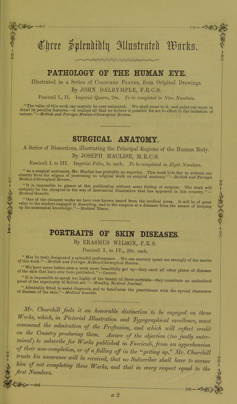 PATHOLOGY OF THE HUMAN EYE. Illustrated in a Series of CoLotrBED Plates, from Original Drawings. By JOHN DALRYMPLE, F.R.C.S. Fasciculi I., II. Imperial Quarto, 20s. To be completed in Nine Numbers. The value of this work can scarcely be over estimated. We shall recur to it, and point out more in detail its peculiar features,—it realizes all that we believe it possible for art to effect in the imitation of nature.—British and Foreign Medico-Chirurgical Review. SURGICAL ANATOMY. A Series of Dissections, illustrating the Principal Regions of the Human Body. By JOSEPH MACLISE, M.R.C.S. Fasciculi I. to III. Imperial Folio, 5s. each. To be eompleted in Eight Numbers. i a surgical anatomist, Mr. Maclise has probably no superior. This work bids fair to redeem our y trom the stigma of possessing no original work on surgical anatomy.—5riiis/t and Foreign o-Chirurgncal Remew. ' ^-^.t-.g-^ As I country: Medico- Ch irtirgical Review. It is impossible to glance at this publication without some feeling of surprise. The work will ''mSlGuzMe ^^^^^^ the way of anatomical illustration that has appeared in this country. - „c.i'.',?L^.f cheapest works we have ever known issued from the medical press. It wiU be of sreat hl^ ^^ dissecting, and to the surgeon at a distance from the meais of keepTng up his anatomical knowledge.—Jt/edicai Times. >ucau» ui seeping 0 PORTRAITS OF SKIN DISEASES. By ERASMUS WILSON, F.R.S. Fasciculi I. to IV., 20s. each. of z^^L^^ar '^'^^'^ ^''^ --^^ of ;Ts\tThatTa'-v^t:? b^n puTi^hrd^^^raS^ '^^-''^^ ^^-^^^ p^^*- ^^^^^^ V^^^^^^S^^r^^^^^ an undoubted of'cUseSLSn!^^^^^^^ with the special characters Mr. Churchill feels it an honorable distinction to be engaged on three Works, which, in Pictorial Illustration and Typographical excellence, must command the admiration of the Profession, and which will reflect credit on the Country producing them. Aivare of the objection {too justly enter- tamed) to subscribe for Works published in Fasciculi, from an apprehmsion of their non-completion, or of a falling off in the -getting up, Mr. amrchUl trusts his assurance will be received, that no Subscriber shall have to accuse % him of not completing these Works, and that in every respect equal to the first Numbers.