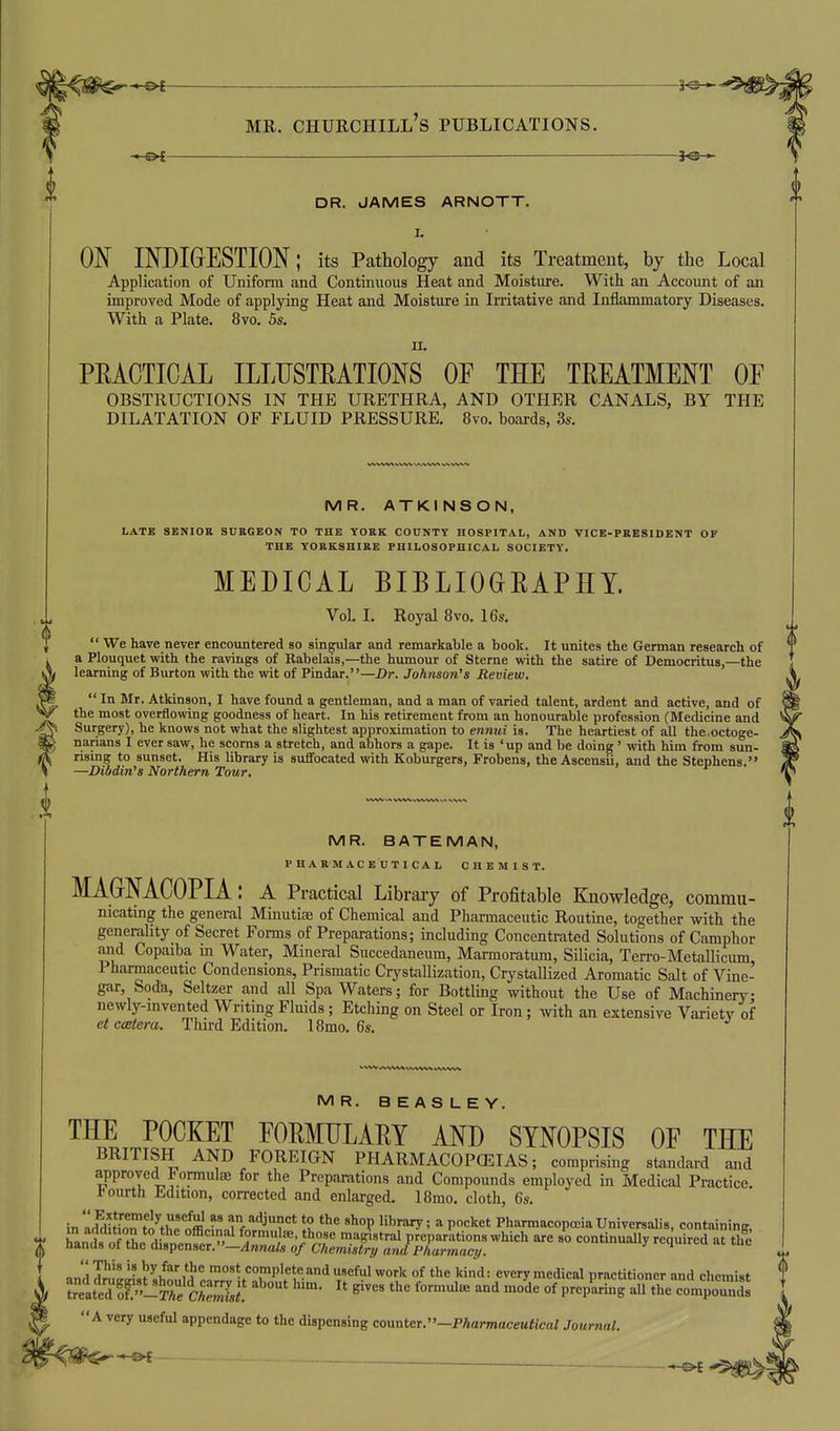 DR. JAMES ARNOTT. I. ON INDIGESTION; its Pathology and its Treatment, by the Local Application of Uniform and Continuous Heat and Moisture. With an Account of an improved Mode of applying Heat and Moisture in Irritative and Inflammatory Diseases. With a Plate. 8vo. 5s. II. PEACTICAL ILLUSTRATIONS OF THE TREATMENT OF OBSTRUCTIONS IN THE URETHRA, AND OTHER CANALS, BY THE DILATATION OF FLUID PRESSURE. 8vo. boards, 3s. MR. BATEMAN, PHARMACEOTICAI, CHEMIST. MAGrNACOPIA: a Practical Library of Profitable Knowledge, commu- nicating the general Minutias of Chemical and Pharmaceutic Routine, together with the generality of Secret Forms of Preparations; including Concentrated Solutions of Camphor and Copaiba in Water, Mineral Succedaneum, Marmoratum, Silicia, Terro-Metallicum, Pharmaceutic Condensions, Prismatic Crystallization, Crystallized Aromatic Salt of Vine- gar, Soda, Seltzer and all Spa Waters; for Bottling without the Use of Machinery newly-invented Writing Fluids; Etching on Steel or Iron ; with an extensive Variety of etccBtera. Third Edition. 18mo. 6s. MR. ATKINSON, LATE SENIOR SURGEON TO THE YORK COUNTY HOSPITAL, AND VICE-PRESIDENT OF THE YORKSHIRE PHILOSOPHICAL SOCIETY. MEDICAL BIBLIOGRAPHY. Vol. I. Royal Bvo. 16s.  We have never encountered so singular and remarkable a book. It unites the German research of a Plouquet with the ravings of Rabelais,—the humour of Sterne with the satire of Democritus,—the , learning of Burton with the wit of Pindar.—Dr. Johnson^s Review. \  In Mr. Atkinson, I have found a gentleman, and a man of varied talent, ardent and active, and of the most overflowing goodness of heart. In his retirement from an honourable profession (Medicine and Surgery), he knows not what the slightest approximation to ennui is. The heartiest of all the.octoge- narians I ever saw, he scorns a stretch, and abhors a gape. It is 'up and be doing ' with him from sun- rising to sunset. His library is suifocated with Koburgers, Frobens, the Ascensii, and the Stephens. —Dibdin's Northern Tour. MR. BEASLEY. THE POCKET FORMULARY AND SYNOPSIS OF THE BRITISH AND FOREIGN PHARMACOPCEIAS; comprising standard and approved Formulae for the Preparations and Compounds employed in Medical Practice. J<ourth Edition, corrected and enlarged. ISmo. cloth, 6s. in aSoTto^tL'offllf^rfn^'^^^f' is ^'^^' ^ P°=''«* Pharmacopceia Universalis, containing, t hanl orthe disnewr  aIT)'^'^^^ '^^T^'''^^ preparations which are so continually required at the nanus ot tue dispenser.'—ydnna/js 0/C'/temisCr^ P/jarmaey. and™^ris? shm,u!'°.,'!?^1f'rP'f v'''^ t!^^^^ ^^^ °^ '^''1= every medical practitioner and chemist f treated o^-Tre CAS  '^ preparing all the compounds { A very useful appendage to the dispensing coyxr^tcr.-Pharmaceutical Journal.