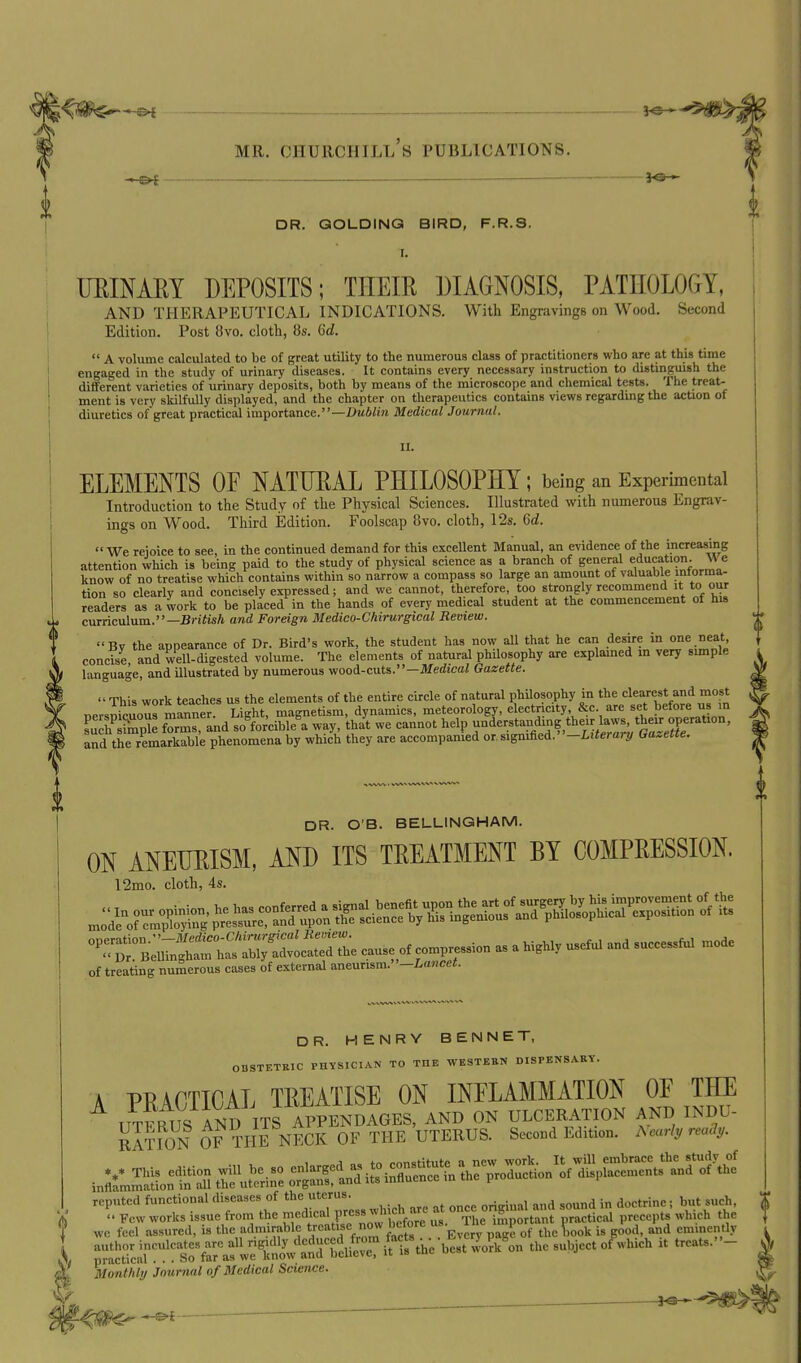 3^3 * MR. CHURCHILL S PUBLICATIONS. DR. GOLDING BIRD, F.R.S. MINARY DEPOSITS; THEIR DIAGNOSIS, PATnOLOGY, AND THERAPEUTICAL INDICATIONS. With Engravings on Wood. Second Edition. Post 8vo. cloth, 8s. Gd.  A volume calculated to be of great utility to the numerous class of practitioners who are at this time engaged in the study of urinary diseases. It contains every necessary instruction to distinguish the different varieties of urinary deposits, both by means of the microscope and chemical testa. The treat- ment is very skilfully displayed, and the chapter on therapeutics contains views regarding the action of diuretics ofgreat practical importance.—Medical Journal. II. ELEMENTS OF NATURAL PHILOSOPHY ; being an Experimental Introduction to the Study of the Physical Sciences. Illustrated with numerous Engrav- ings on Wood. Third Edition. Foolscap 8vo. cloth, 12s. 6d. We reioice to see, in the continued demand for this excellent Manual, an evidence of the increasing attention vvhich is being paid to the study of physical science as a branch of general education. \\e know of no treatise which contains within so narrow a compass so large an amount of valuable intorma- tion so clearly and concisely expressed; and we cannot, therefore, too strongly recommend't to our readers as a work to be placed in the hands of every medical student at the commencement of his curriculum.—BriiisA and Foreign Medico-Chirurgical Review. Bv the appearance of Dr. Bird's work, the student has now all that he can desire in one neat, concise and well-digested volume. The elements of natural phUosophy are explamed in very simple language, and illustrated by numerous v/ooi-cuts.—Medical Gazette.  This work teaches us the elements of the entire circle of natural phUosophy in the clearest and most nersnicuous manner. Light, magnetism, dynamics, meteorology, electricity &c. are set before us in sucSp^e forms, Ind so forcible a way, that we cannot help understanding their laws, their operation, Td the remSle phenomena by which they are accompanied or. signi&ei.-Literary Gazette. DR. O B. BELLINGHAM. ON ANEURISM, AND ITS TREATMENT BY COMPRESSION. 12mo. cloth, 4s. of treating numerous cases of external aneurism. -Lancet. DR. HENRY BENNET, OBSTETRIC PHYSICIAN TO THE WESTEBN DISPENSARY. A PRACTICAL TREATISE ON INFLAMMATION OF THE IITF^fs AND ITS APPENDAGES, AND ON ULCERATION AND INDU- SnON OF THE NECK OF THE UTERUS. Second Edition. AWj, ™<7j,. f wc feel assured, is the admirable treatise now before ^1 ^j. j,,, is good, and eminently X ^S:i!^!^?Kr.fweCVtr^^^^^^^ thesubjectofwhich it treats.- Monthly Journal of Medical Science. % . ^S-