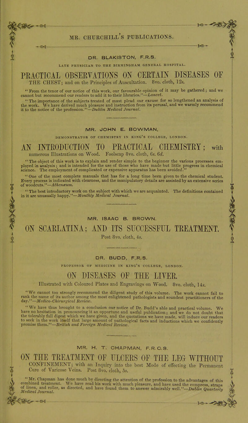 — DR. BLAKISTON, F.R.S. LATE PHYSICIAN TO THE BIRMINGHAM GENERAL HOSPITAL. PEACTICAL OBSERVATIONS ON CERTAIN DISEASES OF THE CHEST; and on the Principles of Auscultation. 8vo. cloth, 12s.  From the tenor of our notice of this work, our favourable opinion of it may be gathered; and we cannot but recommend our readers to add it to their libraries.—Lancet.  The importance of the subjects treated of must plead our excuse for so lengthened an analysis of the work. We have derived much pleasure and instruction from its perusal, and we warmly recommend it to the notice of the profession.—Dublin Medical Journal. MR. JOHN E. BOWMAN, DEMONSTRATOR OF CHEMISTRY IN KING'S COLLEGE, LONDON. AN INTRODUCTION TO PRACTICAL CHEMISTRY; with numerous Illustrations on Wood. Foolscap 8vo. cloth, 6s. 6c?.  The object of this work is to explain and render simple to the beginner the various processes em- ployed in analysis ; and is intended for the use of those who have made but little progress in chemical science. The employment of complicated or expensive apparatus has been avoided.  One of the most complete manuals that has for a long time been given to the chemical student. Every process is indicated with clearness, and the manipulatory details are assisted by an extensive series of woodcuts.—AthencBum.  The best introductory work on the subject with which we are acquainted. The definitions contained in it are unusually happy.—Monthly Medical .Journal. MR. ISAAC B. BROWN. ON SCARLATINA; AND ITS SUCCESSFUL TREATMENT. Post 8vo. cloth, 4s. DR. BUDD, F.R.S. PROFESSOR OF MEDICINE IN KING'S COLLEGE, LONDON. ON DISEASES OF THE LITER. Illustrated with Coloured Plates and Engravings on Wood. 8vo. cloth, 14s. We cannot too strongly recommend the diligent study of this volume. The work cannot fail to rank the name of its author among the most enlightened pathologists and soundest practitioners of the day.—Medico-Chirurgical Reiiiew. We have thus brought to a conclusion our notice of Dr. Budd's able and practical volume. We have no hesitation in pronouncing it an opportune and useful publication; and we do not doubt that the tolerably full digest which we have given, and the quotations we have made, will induce our readers to seek in the work itself that large amount of pathological facts and inductions which we confidently promise them.—British and Foreign Medical Review. MR. H. T. CHAPMAN, F.R.C.S. ON THE TREATMENT OF ULCERS OF THE LEG WITHOUT CONFINEMENT; with an Inquiry into the best Mode of eifccting the Permanent Cure of Varicose Veins. Post 8vo. cloth, 5s. Mr. Chapman has done much by directing the attention of the profession to the advantages of this combined treatment. We have read his work with much pleasure, and have used the compress, straps of hncn, and roller, as directed, and have found them to answer admirablv well.—Z>w6/£»» Quarterlu Medical Journal. ' - ■« y