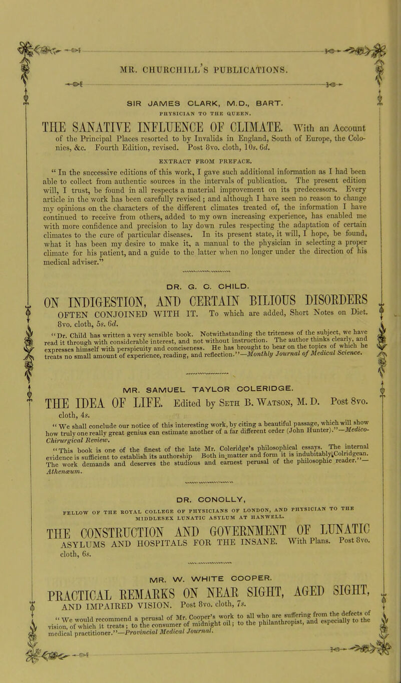 SIR JAMES CLARK, M.D., BART. PHYSICIAN TO THE QUEEN. THE SAN ATI YE INFLUENCE OF CLIMATE, with an Account of the Principal Places resorted to by Invalids in England, South of Europe, the Colo- nies, &c. Fourth Edition, revised. Post Ovo. cloth, 10s. 6d. EXTRACT FROM PREFACE.  In the successive editions of this work, I gave such additional information as I had been able to collect from authentic sources in the intervals of publication. The present edition will, I trust, be found in all respects a material improvement on its predecessors. Every article in the work has been carefully revised ; and although I have seen no reason to change my opinions on the characters of the different climates treated of, the information I have continued to receive from others, added to my own increasing experience, has enabled me with more confidence and precision to lay down rules respecting the adaptation of certain climates to the cure of particular diseases. In its present state, it will, I hope, be found, what it has been my desire to make it, a manual to the physician in selecting a proper climate for his patient, and a guide to the latter when no longer under the direction of his medical adviser. DR. G. C. CHILD. ON INDIGESTION, AND CERTAIN BILIOUS DISOEDEES OFTEN CONJOINED WITH IT. To which are added. Short Notes on Diet. 8vo. cloth, 5s. 6d. Dr Child has written a very sensible book. Notwithstanding the triteness of the subject, we have read it throueh with considerable interest, and not without instruction. The author thinks clearly, and expresses himself with perspicuity and conciseness. He has brought to bear on the topics of he treats no small amount of experience, reading, and Te&ectiou.-Monthly Journal of Medical Science. MR. SAMUEL TAYLOR COLERIDGE. THE IDEA OF LIFE. Edited by Seth B. Watson, M. D. Post 8vo. cloth, 4s.  We shall conclude our notice of this interesting work, by citing a beautiful passage, which will show how truly one really great genius can estimate another of a far different order (John Hunter). —Medico- Chirurgical Review, This book is one of the finest of the late Mr. Coleridge's philosoiihical essays The internal evidence is sufficient to establish its authorship Both in.matter and form it is '^^^^^^^^^y^^^^X^'^ The work demands and deserves the studious and earnest perusal of the philosophic reader. - Athenceum. DR. CONOLLY, FELLOW OF THE EOYAL COLLEGE OF PHYSICIANS OF LONDON, AND PHYSICIAN TO THE MIDDLESEX LUNATIC ASYLUM AT HANWELL. THE CONSTRUCTION AND GOYERNMENT OF LUNATIC asylums and HOSPITALS FOR THE INSANE. With Plans. Post 8vo. cloth, 6s. MR. W. WHITE COOPER. PRACTICAL REMARKS ON NEAR SIGHT, AGED SIGHT, AND IMPAIRED VISION. Post 8vo. cloth, 7s. medical practitioner.—Prooincia/ Medical Journal. }<5-*