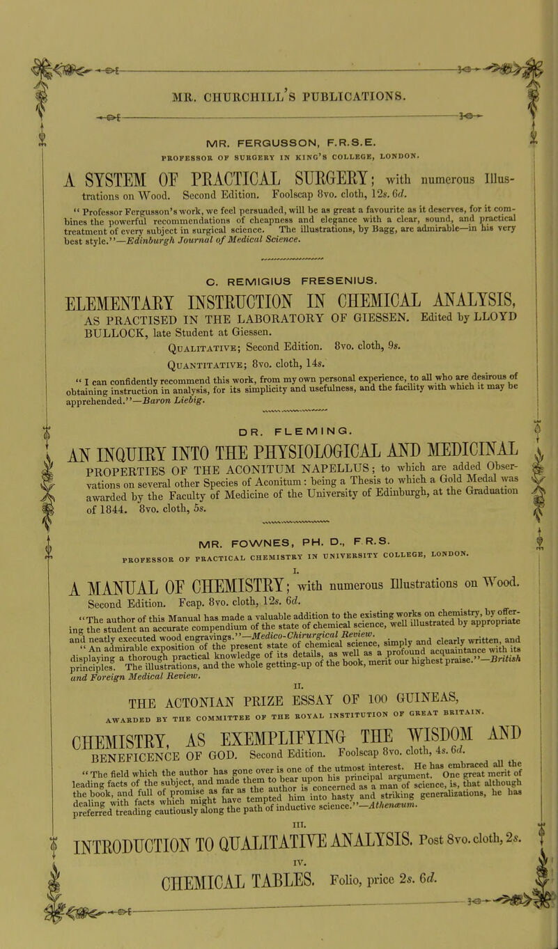 |<Ji^-e4 ■ '■ ^ MR. CHURCHILL S PUBLICATIONS. 0 — — MR. FERGUSSON, F.R.S.E. FSOFESSOn OF SUEOEttY IN KING'S COLLEGE, LONDON. A SYSTEM OF PRACTICAL SURGERY; with numerous lUus- trations on Wood. Second Edition. Foolscap 8vo. cloth, 12s. 6d.  Professor Fergusson's work, we feel persuaded, will be as great a favourite as it deserves, for it com- bines the powerful recommendations of cheapness and elegance with a clear, sound, and practical treatment of every subject in surgical science. The illustrations, by Bagg, are admirable—in his very best style.—Edinburgh Journal of Medical Science. C. REMIGIUS FRESENIUS. ELEMENTARY INSTRUCTION IN CHEMICAL ANALYSIS, AS PRACTISED IN THE LABORATORY OF GIESSEN. Edited hy LLOYD BULLOCK, late Student at Giessen. Qualitative; Second Edition. 8vo. cloth, .9s. Quantitative; 8vo. cloth, 14s,  I can confidently recommend this work, from my own personal experience, to aU who are desirous of obtaining instruction in analysis, for its simpUcity and usefulness, and the facility with which it may be apprehended.—Barora Liebig. MR. FOWNES, PH. D., F R.S. PBOFESSOR OF PRACTICAL CHEMISTRY IN TJNIVERSITY COLLEGE, LONDON. I. A MANUAL OE CHEMISTRY; with numerous lUustrations on Wood. Second Edition. Fcap. 8yo. cloth, 12s. 6d. and Foreign Medical Review. II. THE ACTONIAN PRIZE ESSAY OF 100 GUINEAS, AWARDED BY THE COMMITTEE OF THE ROYAL INSTITUTION OF GREAT BRITAIN. CHEMISTRY, AS EXEMPLIFYING THE WISDOM AND BENEFICENCE OF GOD. Second Edition. Foolscap Svo. cloth, 4s. M. HI. ? INTRODUCTION TO QUALITATIYE ANALYSIS. Post 8vo. doth, 2.. ^ IV. CHEMICAL TABLES. Folio, price 25. 6d. DR. FLEMING. | AN INQUIRY INTO THE PHYSIOLOCICAL MJ) MEDICINAL ^ PROPERTIES OF THE ACONITUM NAPELLUS; to which are added Obser- * vations on several other Species of Aconitum: being a Thesis to which a Gold Medal was ^5 awarded by the Faculty of Medicine of the University of Edinburgh, at the Graduation A of 1844. 8vo. cloth, 5s. ^