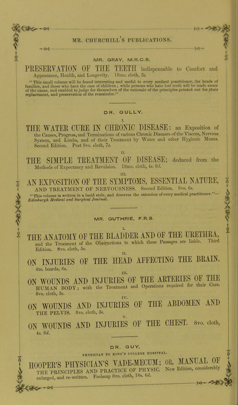 ©^r , . , }<5-^ MR. Churchill's publications. MR. GRAY, M.R.C.S. PRESERVATION OE THE TEETH indispensable to Comfort and Appearance, Health, and Longevity. 1 Hmo. cloth, 3s.  This small volume will be found interesting and useful to every medical practitioner, the heads of families, and those who have the care of children ; while persons who have lost tcetli will be made aware of the cause, and enabled to judge for themselves of the rationale of the principles pointed out for their replacement, and preservation of the remainder. ON WOUNDS AND INJURIES OE THE CHEST. Svo. doth, 4s. 6d. DR. GULLY. I. THE WATER CURE IN CHRONIC DISEASE: an Exposition of the Causes, Progress, and Terminations of various Chronic Diseases of the Viscera, Nervous System, and Limbs, and of their Treatment by Water and other Hygienic Means. Second Edition. Post 8vo. cloth, 7s. II. THE SIMPLE TREATMENT OE DISEASE; deduced from the Methods of Expectancy and Revulsion. 18mo. cloth, 4s. 6d. III. ; AN EXPOSITION OE THE SYMPTOMS, ESSENTIAL NATURE, ^ AND TREATMENT OF NERVOUSNESS. Second Edition. Svo. 6s.  This volume is written in a lucid style, and deserves the attention of every medical practitioner.— i Edinburgh Medical and Surgical Journal. MR. GUTHRIE, F.R.S. THE ANATOMY OF THE BLADDER AND OE THE URETHRA, and the Treatment of the Obstructions to which these Passages are liable. Third Edition. Svo. cloth, 5s. ON INJURIES OE THE HEAD AFFECTING THE BRAIN. 4to. boards, 6s. III. ON WOUNDS AND INJURIES OF THE ARTERIES OF THE HUMAN BODY; with the Treatment and Operations required for their Cure. 8vo. cloth, 3s. IV. ON WOUNDS AND INJURIES OF THE ABDOMEN AND THE PELVIS. 8vo. cloth, 3s. DR. GUY, PHYSICIAN TO king's COLLEGE HOSPITAL. ^ HOOPER'S PHYSICIAN'S YADE-MECUM; OR, MANUAL OF THE PRmCIPLES AND PRACTICE OF PHYSIC. New Edition, considerably enlarged, and re-written. Foolscap 8vo. cloth, 10s. 6d. _^ ^s—