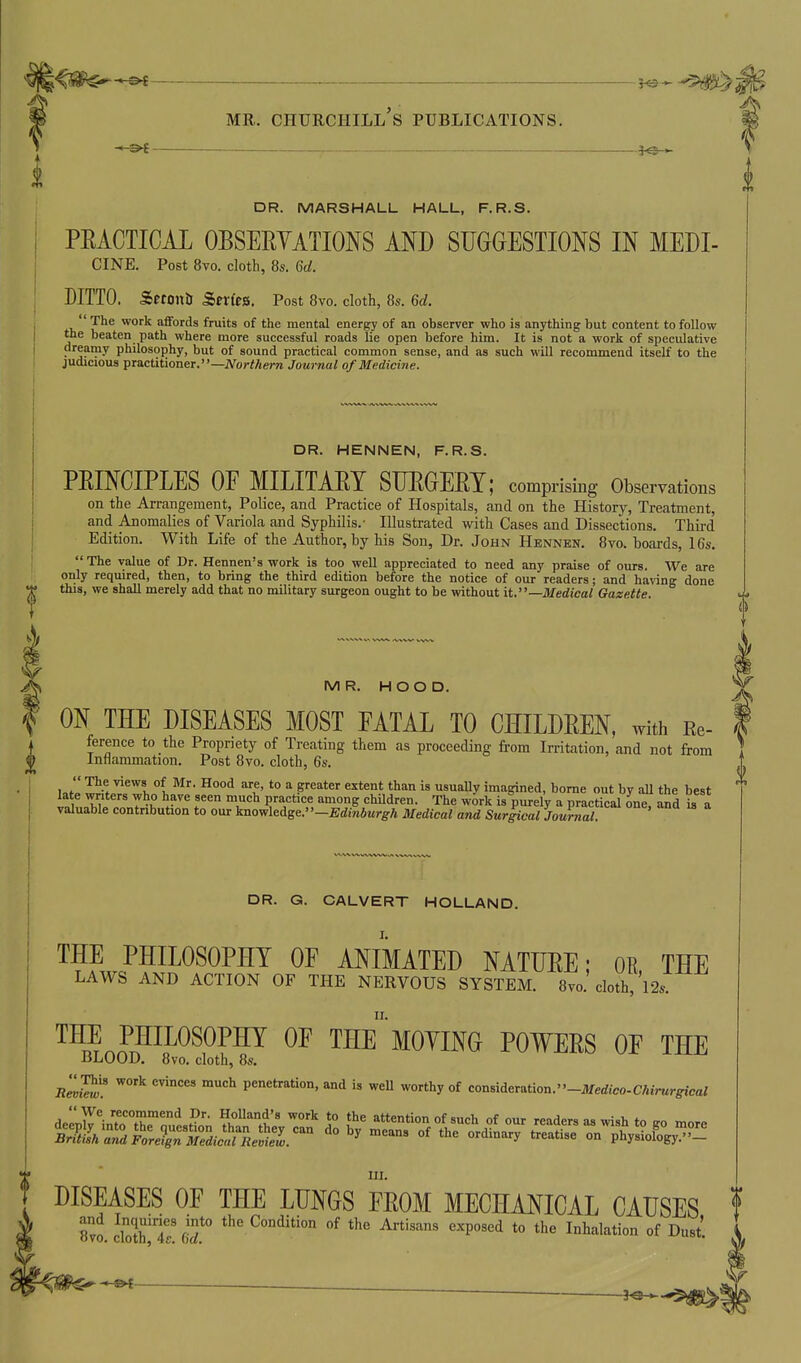 DR. MARSHALL HALL, F.R.S. PEACTICAL OBSEEYATIONS MD SUGGESTIONS IN MEDI- CINE. Post 8vo. cloth, 8s. 6d. DITTO. Setonli Series. Post 8vo. cloth, 8s. 6d. The work affords fruits of the mental energy of an observer who is anything but content to follow the beaten path where more successful roads lie open before him. It is not a work of speculative dreamy philosophy, but of sound practical common sense, and as such will recommend itself to the judicious TpTactitioner.—Northern Journal of Medicine. DR. HENNEN, F.R.S. PEINCIPLES OF MILITAET SUEGEET; comprising Observations on the Arrangement, Police, and Practice of Hospitals, and on the History, Treatment, and Anomalies of Variola and Syphilis.- Illustrated with Cases and Dissections. Third Edition. With Life of the Author, by his Son, Dr. John Hennen. 8vo. boards, 16s. The value of Dr. Hennen's work is too well appreciated to need any praise of ours. We are only required, then, to bring the third edition before the notice of our readers; and having done this, we shall merely add that no military surgeon ought to be without it.—Medical Gazette. MR. HOOD. ON THE DISEASES MOST FATAL TO CHILDEEN, witii Re- ference to the Propriety of Treating them as proceeding from Irritation, and not from Intiammation. Post 8vo. cloth, 6s. ull w^if '^''^l °1 t' *° F^''*^'' ^'^^^ i» «^^y imagined, borne out by all the best I^t ^^^^ T''^ 1?'^/*''=^, children. The work is purely a practical one, and is a valuable contribution to our knowledge.' '-Edinburgh Medical and Surgical Journal. DR. G. CALVERT HOLLAND. THE PHILOSOPHY OF ANIMATED NATUEE; OK THE LAWS AND ACTION OF THE NERVOUS SYSTEM. 8vo. cloth,'l2s. THE PHILOSOPHY OF THE MOYING POWEES OF THE liLOOD. 8vo. cloth, 8s. B^™ ^ penetration, and is well worthy of con8ideration.-JIfe<iico.C/«>«r^-cai in. DISEASES OF THE LUNGS FEOM MECHANICAL CAUSES 8vo clXT (T Artisans exposed to the Inhalation of Dust.