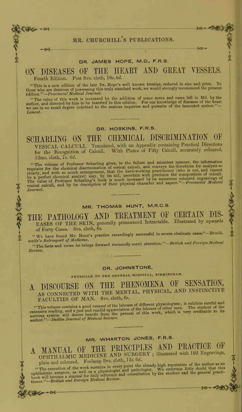 DR. JAMES HOPE, M.D., F.R.3. ON DISEASES OE THE HEAET AND GREAT VESSELS. Fourth Edition. Post 8vo. cloth, 10s. 6d.  This is a new edition of the late Dr. Hope's well known treatise, reduced in size and price. To those who are desirous of possessing this truly standard work, we would strongly recommend the present edition.—Promncial Medical Journal.  The value of this work is increased by the addition of some notes and cases left in MS. bv the author and directed by him to be inserted in this edition. For our knowledge of diseases of the heart we are in no smaU degree indebted to the zealous inquiries and pursuits of the lamented author. — Lancet. DR. HOSKINS, F.R.S. SCHAELING ON THE CHEMICAL DISCRIMINATION OF vesical calculi. Translated, with an Appendix containing Practical Directions for the Recognition of Calculi. With Plates of Fifty Calculi, accurately coloured. l2mo. cloth, 7s. Qd. The volume of Professor Scharling gives, in the fullest and minutest manner, the information reaJsite for the chemTcal discrimination of vesical calculi, and conveys the directions for analysis so Sv and with'o much arrangement, that the hard-working practitioner (who is not, and cannot be a o'erfect chemkal analyst) may, by its aid, ascertain with precision the composition of calculi. The value of pSor Scharling's book is much increased by its numerous coloured engravings of vesL^c^c^, and by its description of their physical character and aspect.-Pro«.„aa/ MM Journal. MR. THOMAS HUNT, M.R.C.S. THE PATHOLOGY AND TREATMENT OF CERTAIN DIS- EASES OF THE SKIN, generally pronounced Intractable. Illustrated by upwards of Forty Cases. 8vo. cloth, 6s. We have found Mr. Hunt's practice exceedingly successful in severe obstinate ca8es.»-Br«i<A- waite's Retrospect of Medicine. „ . ■ ^ j „ , The facts and views he brings forward eminently merit attention.-BnhM and Foreign Medical Review. DR. JOHNSTONE, PHYSICIAN TO THE GENERAL HOSPITAL, BIKMINGHAM. A DISCOURSE ON THE PHENOMENA OF SENSATION, AS CONNECTED WITH THE MENTAL, PHYSICAL, AND INSTINCTIVE FACULTIES OF MAN. 8to. cloth, 8s.  This volume contains a good re W of ^)l^Zlf,^^,Z^,fllt^^lL'^^^^u^f^i 'ht reS^^cL-^^rdSbe^^ -^^^ -^ author.—i)M4'tra Journal of Medical Science. MR. WHARTON JONES, F.R.S. A MANUAL OF THE PRINCIPLES AND PRACTICE OF OPIITIIAI mC^^^ AND SURGERY ; illustrated with 102 Engravxngs, plain and coloured. Foolscap 8vo. cloth 12s 6^ ^^^^^^ The execution of tl>c work sustains m every pomtth^^^^^ P^^^ ^.^^^ ^^^^^ ^^^^ S'wlutc^^ra^^^^^^^^ ^y^^^ -^'^^ ■''^■^ ^'^'^^'^'^ tioner/'-Bri<M/. and Foreign Medical Review. —^e-.- --^ —