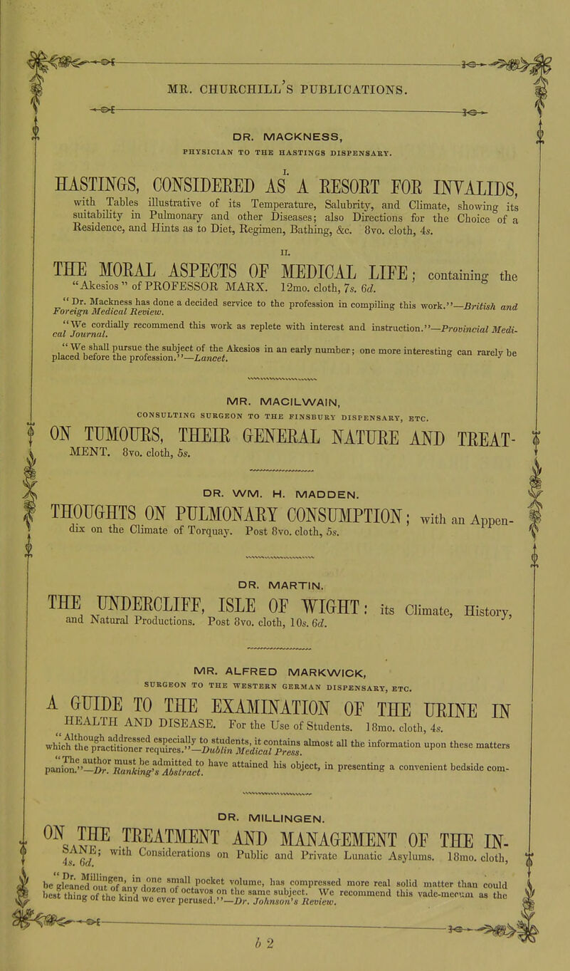 DR. MACKNESS, PHYSICIAN TO THE HASTINGS DISPENSAKY. HASTIMS, CONSIDEEED AS A EESOET EOE IKYALIDS, with Tables illustrative of its Temperature, Salubrity, and Climate, showing its suitability in Pulmonary and other Diseases; also Directions for the Choice of a Residence, and Hints as to Diet, Regimen, Bathing, &c. 8vo. cloth, 4s. II. THE MOEAL ASPECTS OE MEDICAL LIEE; containing the «Akesios  of PROFESSOR MARX. 12mo. cloth, 7s. 6d. Dr. Mackness has done a decided service to the profession in compiling this work.—British and Foreign Medical Review. f o •■■•o,. u«u We cordiaUy recommend this work as replete with interest and instruction.—ProBmcjai ilfe*-- CfXit u OUT'TlCtCt We shall pursue the subject of the Akesios in an early number; one more interesting can rarelv be placed before the profession.—Lawcei. ^ i»ciy ue MR. MACILWAIN, CONSULTING SURGEON TO THE PINSBURY DISPENSARY, ETC. f ON TUMOTJES, THEIE CENEEAL MTUEE AND TEEAT- <F MENT. 8vo. cloth, 5s. DR. WM. H. MADDEN. THOUCHTS ON PULMONAET CONSUMPTION; with an Appen- dix on the Climate of Torquay. Post 8vo. cloth, 5s. DR. MARTIN. THE MDEECLIFF, ISLE OF WIGHT: its Climato, History, and Natural Productions. Post 8vo. cloth, lOs.Gd. MR. ALFRED MARKWICK, SURGEON TO THE WESTERN GERMAN DISPENSARY, ETC. A GUIDE TO THE EXAMINATION OE THE UEINE IN HEALTH AND DISEASE. For the Use of Students. 18mo. cloth, 4s. ^^ic^Zt^:i^nl1::^^^^^^^ ^nf--'- upon these matters paniIS.-t°'SL'^f Xrac^ ''''^ ^'^'''^'^^ ^ bedside com- DR. MILLINGEN. i .TREATMENT AND MANAGEMENT OF THE IN- iied' ^'^'^ Considerations on PubUc and Private Lunatic Asylums. I8mo. cloth, be'Ske^'oi? ofanlrlnl°n'?''.P°'''''' ^P'*^' 9°^pres,ed more real solid matter than could bes?thTn?o°fVe^krdtrrVeS - ^ iT^ f ■— 3<s ■■ b 2