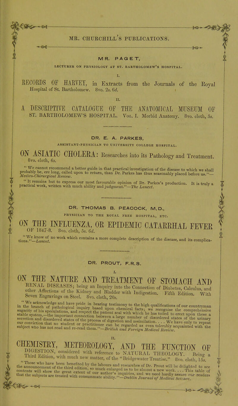 -&f 3^ MR. PAGET, LKCTUBER ON PHYSIOLOGY AT ST. BARTHOLOMEW'S HOSPITAL. EECOEDS OF HARVEY, in Extracts from the Journals of the Royal Hospital of St. Bartliolomew. 8vo. 2s. 6d. i II. A DESCEIPTrVE CATALOGUE OF THE ANATOMICAL MUSEUM OF ST. BARTHOLOMEW'S HOSPITAL. Vol. I. Morbid Anatomy. 8vo. cloth, 5s. DR. E. A, PARKES, ASSISTANT-PHYSICIAN TO UNIVERSITY COLLEGE HOSPITAL. ON ASIATIC CHOLEEA: Researches into its Pathology and Treatment. 8vo. cloth, 6s. k^? ''u* recommend a better guide in that practical investigation of the disease to which we shall probably be, ere long called upon to return, than Dr. Parkes has thus seasonably placed before us.— Medico-Chirurgical Review. ' ^ uo.  It remains but to express our most favourable opinion of Dr. Parkes's production. It is trulv a practical work, written with much ability and judgment.—TAe Lancet. DR. THOMAS B. PEACOCK, M, D., PHYSICIAN TO THE ROYAL FREE HOSPITAL, ETC. ON THE imUENZA, OR EPIDEMIC CATAEMAL FEYER OF 1847-8. 8vo. cloth, 5s. M. tionsT'^-5a«eel°° ^^^ ''^^^  ^ <=°°iplete description of the disease, and its complica- DR. PROUT, F.R.S. ^^keI^LSIS^, TREATMENT OF STOMACH AND Seven Engrav^ngs on Steel. 8vo. cloth, 20s ^^luwon. witn ^^dWSJ' meteorology!' and the function of Th rJ'^ iv ' ^^.T''^'''^^ '''^ reference to NATURAL THEOLOGY. Being a Ihird Edition, with much new matter, of the Bridgewater Treatise. 8vo cloth 15s thra^nti:cn„!r:f'trthd'=£^^^^^ rrY'' r '''-■■^'^■-i ^° contents will show the Vrcat cxteTAf-o rnnfr^^ ''^^^^^ ^  P^^ • • • 'l^''^ that the subjects are ^r^l^lu^Z^l^^^l^^^ -^'^^