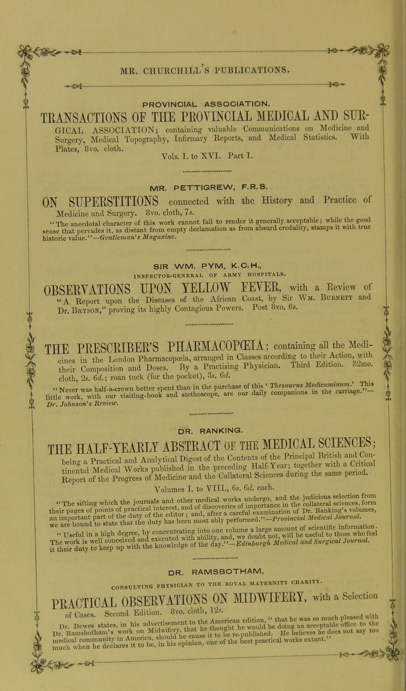 PROVINCIAL ASSOCIATION. TRANSACTIONS OE THE PROYINCIAL MEDICAL AND SIJE- GICAL ASSOCIATION; containing valuable Communications on Medicine and Surgery, Medical Topography, Infirmary Reports, and Medical Statistics. With Plates, 8vo. cloth. Vols. I. toXVL PartL MR. PETTIGREW, F.R.S. ON SUPERSTITIONS connected with the History and Practice of Medicine and Surgery. 8vo. cloth, 7s. The anecdotal character of this work cannot fail to render it generally acceptable; while the good sense that pervades it, as distant from empty declamation as from absurd credulity, stamps it with true historic value.—Gentleman's Magazine. THE PRESCRIBER'S PHARMACOPEIA; containing all the Medi- cines in the London Pharmacopoeia, arranged in Classes according to their Action with their Composition and Doses. By a Practising Physician. Thnrd Edition. 32mo. cloth, 2s. 6d.; roan tuck (for the pocket), -Ss. 6d.  Never was half-a-crown better spent than in the purchase of this ' Thesaurus ^^^^^^^^ZLe^- little work with our visiting-book and stethoscope, are our daily companions m the carriage. Dr. Johnson's Review. DR. RANKING. THE HALE-YEAELY ABSTRACT OF THE MEDICAL SCIENCES; hein^ a Practical and Analytical Digest of the Contents of the Principal British and Con- tinei^l MedS Works published in the preceding Half-Year; together with a Critical SpoS ofthe Process of Medicine and the Collateral Sciences during the same period. Volumes I. to VIII., 6s. 6d. each. The sifting which the journal and other rn^^^^^^^^^^ their pages of points of practical 't'=«f' ^^^^^Xr of Dr. Banking's volumes, ^ <:^Ll in a high degree, 1^ c^atm. —lumea^ — ^ ^'tLT^ulyTotrp-ur:^^^^^^^^^ DR. RAMSBOTHAM, CONSULTING PHYSICIAN TO THE ROYAL MATERNITY CHARITY. PRACTICAL OBSERYATIONS ON MIDWIEERY, with a Selection nf Cnses Second Edition. 8vo. cloth, I'2s. p plwes' states, in his advertisement to t, ^J^^^^^^ Dr. namsbothani's work on ^'dwi js that he h^^^^^^^^ He beUeves he does not say too rei^thrr-dSaref uX.thl^ ^^S^o of the b^est practical works extant. SIR WM. PYM, K.C.H., INSPECTOR-GENERAL OF ARMY HOSPITALS. OBSERYATIONS UPON YELLOW EEYER, with a Review of A Report upon the Diseases of the African Coast, by Sir Wm. Burnett and Dr. Bryson, proving its highly Contagious Powers. Post 8vo. 6s. ^