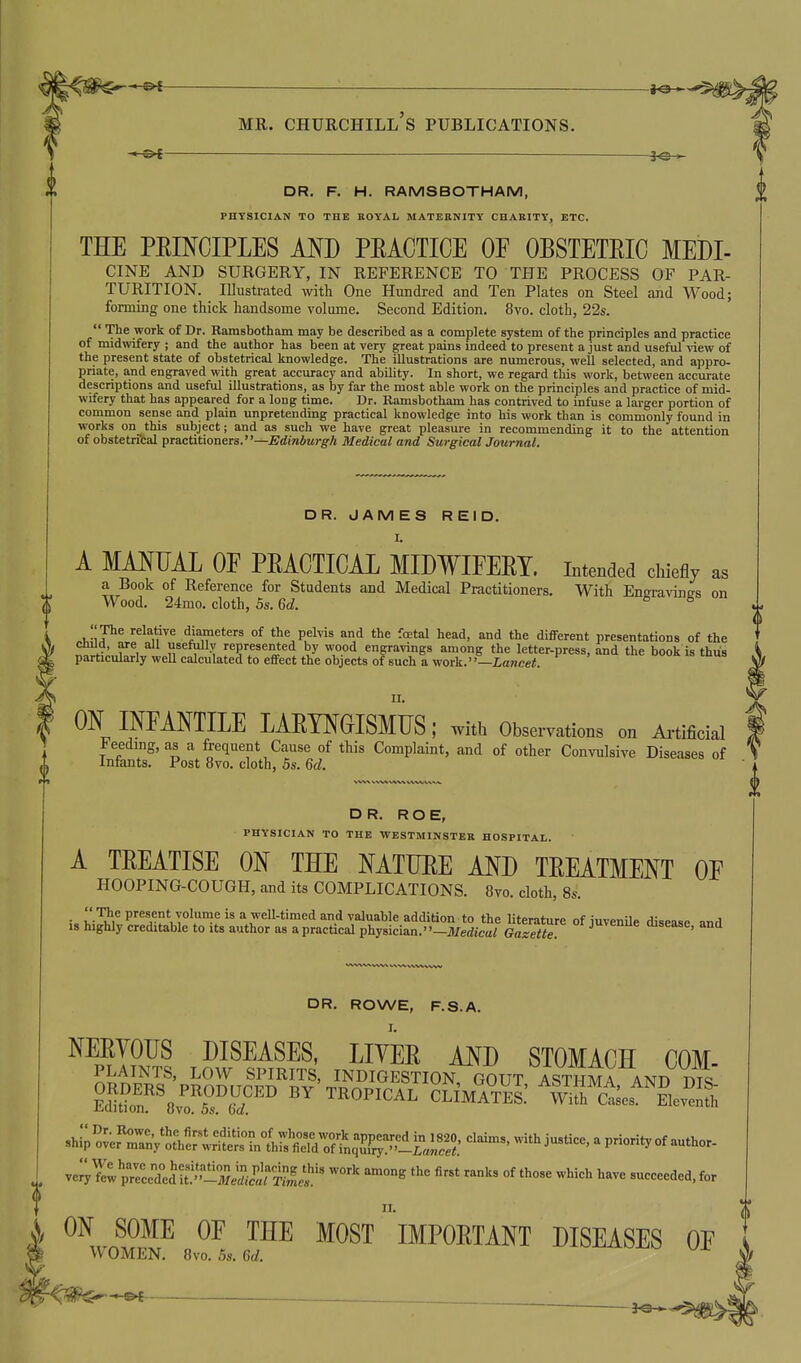 — *e-—^ MR. Churchill's publications. 3Q > DR. F. H. RAMSBOTHAM, PHYSICIAN TO THE BOYAL MATERNITY CHARITY, ETC. THE PEINCIPLES IKD PEACTICE OF OBSTETEIC MEDI- CINE AND SURGERY, IN REFERENCE TO THE PROCESS OF PAR- TURITION. Illustrated with One Hundred and Ten Plates on Steel and Wood; forming one thick handsome volume. Second Edition. 8vo. cloth, 22s.  The work of Dr. Kamsbotham may be described as a complete system of the principles and practice of midwifery ; and the author has been at very great pains indeed to present a just and useful view of the present state of obstetrical knowledge. The illustrations are numerous, well selected, and appro- priate, and engraved with great accuracy and ability. In short, we regard this work, between accurate descriptions and useful illustrations, as by far the most able work on the principles and practice of mid- wifery that has appeared for a long time. Dr. Ramsbotham has contrived to infuse a larger portion of common sense and plain unpretending practical knowledge into his work than is commonly found in works on this subject; and as such we have great pleasure in recommending it to the attention of obstetri'cal practitioners.—Edinburgh Medical and Surgical Journal. DR. JAMES REID. 1. A MANUAL OE PEACTICAL MIDWIFEEY. intended chiefly as a Book of Reference for Students and Medical Practitioners. With Eneravinffs on Wood. 24mo. cloth, 5s. 6d. * ^ .i^'lP^ ^''n''^ diameters of the pelvis and the foetal head, and the different presentations of the child, are all usefully represented by wood engravings among the letter-press, and the book is thus particularly weU calculated to effect the objects of such a work.—ianeei. 11. ON INFANTILE LAETNOISMUS; with Observations on A.-tificial Feeding, as a frequent Cause of this Complaint, and of other Convulsive Diseases of Infants. Post 8vo. cloth, 5s. 6d. DR. ROE, PHYSICIAN TO THE WESTMINSTER HOSPITAL. A TEEATISE ON THE NATUEE AND TEEATMENT OF HOOPING-COUGH, and its COMPLICATIONS. 8to. cloth, 8s. i. v*^! P''«^«°\Yo'«}e is a well-timed and valuable addition to the literature of juvenUe disease and IS highly creditable to its author as a practical physician.—it/edicai Gazette ^^^^^ oisease, and DR. ROWE, F.S.A. NEEYOUS DISEASES, LIYEE AND STOMACH COM PLAINTS, LOW SPIRITS, INDIGESTION GOUT ASTHMA AND '^^^^l^^^i::^:^^ -^'^i-^-' ^ priority of author- ve^^^^v p^ceTed'U^'--^^^^^^^^^ ~« -^ieh have succeeded, for ON SOME OF THE MOST IMPOETANT DISEASES OF WOMEN. 8vo. 5s. Gd.