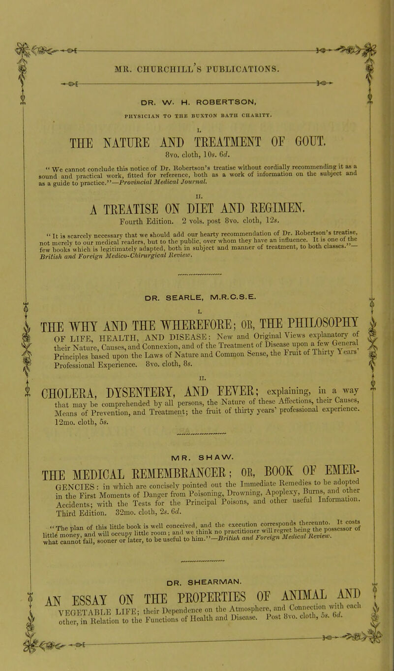 — DR. W. H. ROBERTSON, PHYSICIAN TO THE BUXTON BATH CHAHITT. THE NATURE MD TREATMENT OE GOUT. 8vo. cloth, 10s. 6d.  We cannot conclude this notice of Dr. Robertson's treatise without cordially recommending it a« a sound and practical work, fitted for reference, both as a work of information on the subject and as a guide to practice.—Provincial Medical Journal. A TREATISE ON DIET AND REGIMEN. Fourth Edition. 2 vols, post 8vo. cloth, 12s.  It is scarcely necessary that we should add our hearty recommendation of Dr. Kobcrtson's treatise, not merely to our medical readers, but to the public, over whom they have an influence. It is one of the few books' which is legitimately adapted, both in subject and manner of treatment, to both classes. — British and Foreign Medico-Chirurgical Review. DR. SEARLE, M.R.C.S.E. THE WHY AND THE WHEREFORE; OE, THE PHILOSOPHY OF LIFE HEALTH, AND DISEASE: New and Original Views explanatory of their Nature, Causes, and Connexion, and of the Treatment of Disease upon a few General Principles based upon the Laws of Nature and Common Sense, the Fruit of Thirty Years Professional Experience. 8vo. cloth, 8s. II. CHOLERA, DYSENTERY, AND EEYER; explaining, in a way that may be comprehended by all persons, the Natiu-e of these Affections, their Causes, Means of Prevention, and Treatment; the fruit of thirty years' professional experience. 12mo. cloth, 6s. MR. SHAW. THE MEDICAL REMEMBRANCER; OR, BOOK OE Emer- gencies : in which are concisely pointed out the Immediate Remedies to be adopted in the First Moments of Danger from Poisoning, Drowning Apoplexy, Bums, and other Occidents; with the Tests for the Principal Poisons, and other useful Information. Third Edition. 32mo. cloth, 2s. 6c?. _ costs ; possessor of DR. SHEARMAN. ! AN ESSAY ON THE PROPERTIES OE ANIMAL AND VEGETABLE LIFE; their Dependence on the Atmosphere and Connection with each otSiu Relation to the Functions of Health ^md Disease. Post 8vo. cloth, 5s. bd.