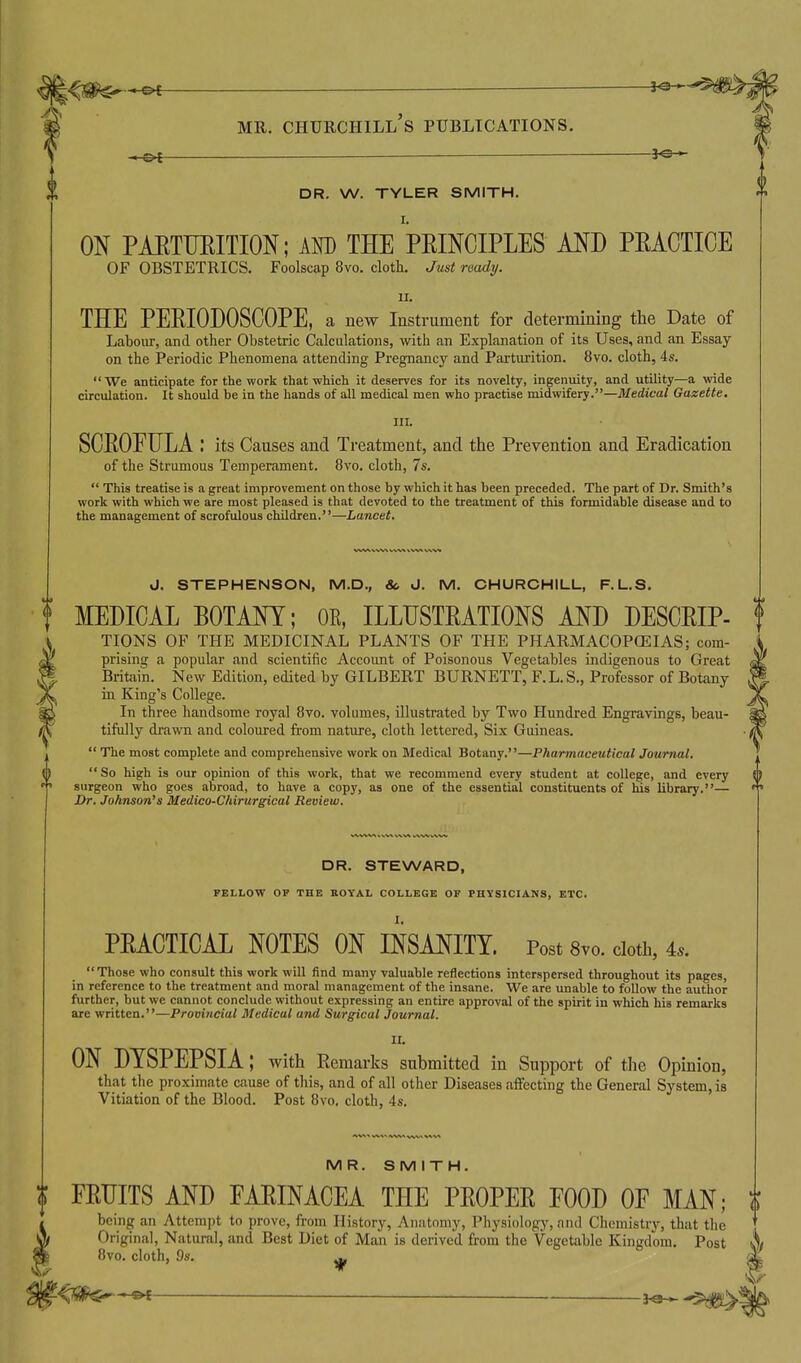 A. »4> ;<^g^*^€ MR. Churchill's publications. —e< — DR. W. TYLER SMITH. ON PAETUEITION; AOT) THE PEINCIPLES AND PEACTICE OF OBSTETRICS. Foolscap 8vo. clotli. Just ready. II. THE PERIODOSCOPE, a new Instrument for determining the Date of Labour, and other Obstetric Calculations, with an Explanation of its Uses, and an Essay on the Periodic Phenomena attending Pregnancy and Parturition. 8vo. cloth, 4s. We anticipate for the work that which it deserves for its novelty, ingenuity, and utility—a vnde circulation. It should be in the hands of all medical men who practise midwifery.—Medical Gazette, III. SCROFULA : its Causes and Treatment, and the Prevention and Eradication of the Strumous Temperament. 8vo. cloth, 7s.  This treatise is a great improvement on those by which it has been preceded. The part of Dr. Smith's work with which we are most pleased is that devoted to the treatment of this formidable disease and to the management of scrofulous children.—Lancet. 8vo. cloth, Os. ^ J. STEPHENSON, M.D., & J. M. CHURCHILL, F.L.S. MEDICAL BOTANY; OK, ILLUSTRATIONS AND DESCRIP- f TIONS OF THE MEDICINAL PLANTS OF THE PHARMACOPCEIAS; com- prising a popular and scientific Account of Poisonous Vegetables indigenous to Great Britain. New Edition, edited by GILBERT BURNETT, F.L. S., Professor of Botany in King's College. In three handsome royal 8vo. volumes, illustrated by Two Hundred Engravings, beau- tifully drawn and coloured from nature, cloth lettered. Six Guineas.  The most complete and comprehensive work on Medical Botany.—Pharmaceutical Journal. So high is our opinion of this work, that we recommend every student at college, and every {} surgeon who goes abroad, to have a copy, as one of the essential constituents of his library.— Dr. Johnson's Medico-Chirurgical Review. DR. STEWARD, PELLOW OF THE ROYAL COLLEGE OF PHYSICIANS, ETC. PRACTICAL NOTES ON INSANITY. Post 8vo. doth, 4.. Those who consult this work will find many valuable reflections interspersed throughout its pages, in reference to the treatment and moral management of the insane. We are unable to follow the author further, but we cannot conclude without expressing an entire approval of the spirit in which his remarks are written.—Provincial Medical and Surgical Journal. II. ON DYSPEPSIA; with Remarks submitted in Support of the Opinion, that the proximate cause of tliis, and of all other Diseases aifecting the General System, is Vitiation of the Blood. Post 8vo, cloth, 4s. MR. SMITH. I FRUITS AND PARINACEA THE PROPER POOD OF MAN; i being an Attempt to prove, from History, Anatomy, Physiology, and Chemistry, that the Original, Natural, and Best Diet of Man is derived from the Vegetable Kingdom. Post