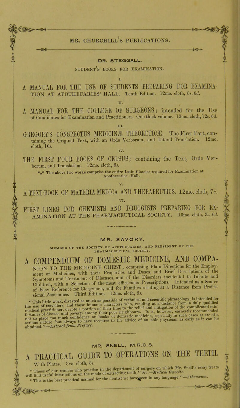 —©i lo > dr. steqqall. student's books for examination. I. A MANUAL FOE THE USE OF STUDENTS PREPAEING FOR EXAMINA- TION AT APOTHECARIES' HALL. Tenth Edition. 12mo. cloth, 8s. 6d. 11. A MANUAL FOR THE COLLEGE OF SURGEONS; intended for the Use of Candidates for Examination and Practitioners. One thick volume. 12mo. cloth, 12s. Gd. III. GREGORY'S CONSPECTUS MEDICINJl THEORETICS. The First Part, con- taining the Original Text, with an Ordo Verbomm, and Literal Translation. 12mo. cloth, 10s. IV. THE FIRST FOUR BOOKS OF CELSUS; containing the Text, Ordo Ver- horum, and Translation. 12mo. cloth, 8s. *if* The above two works comprise the entire Latin Classics required for Examination at Apothecaries' Hall. V. A TEXT-BOOK OF MATERIA-MEDICA AND THERAPEUTICS. 12mo. cloth, 75. VI. FIRST LINES FOR CHEMISTS AND DRUGGISTS PREPARING FOR Ex- amination AT THE PHARMACEUTICAL SOCIETY. 18mo. cloth, 3s. 6d. MR. SAVORY, MEMBER OF THE SOCIETY OF APOTHECARIES, AND PRESIDENT OF THE PHARMACEUTICAL SOCIETY. A COMPENDIUM OF DOMESTIC MEDICIM, MD COMPA- NION TO THE MEDICINE CHEST ; comprising Plain Directions for the Employ- ment of Medicines, with their Properties and Doses, and Brief Descriptions of the Symptoms and Treatment of Diseases, and of the Disorders mcidental to Infeints and Children with a Selection of the most efficacious Prescriptions. Intended as a bom-ce of Easy Reference for Clergymen, and for Families residing at a Distance from Profes- sional Assistance. Third Edition. 12mo. cloth, 5s.  This little work divested as much as possible of technical and scientific phraseology, is intended for of trSrs and those humane characters who, residing at a distance from a duly qualified IVM nr^rSer d J^ote a portion of their time to the relief and mitigation of the complicated mis- medical P'^^titioner, devote a po^ o neighbours. It is, however, earnestly recommended fortunes of d'f PO^erty among t^^'^P'^^^ J.^^, medicine, especially in such cases as are of a selus&rbuTat:?fto''{;::eTeeours: to the advice of an ableWician as early as it can be obtaineA.—Extract from Preface. MR. SNELL, M.R.C.S. A PKACTICAL GUIDE TO OPEEATIONS ON THE TEETH. With Plates. 8vo. cloth, 8s. , ^ r ^o,= ™i,n nraptise in the department of surgery on which Mr. Snell's essay treats wi i^Hslrnruc^rtrr^^^^^^^ -This is the best practical manual for the dentist we havc^^een m any language.''-^//.en-rtim.