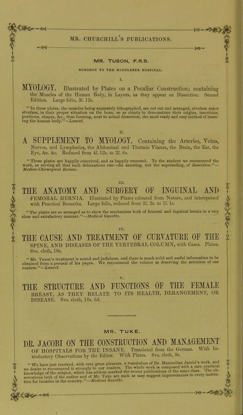— MR. Churchill's publications. « ol H3 •■ MR. TUSON, F.R.S. SUBGEON TO TBB MIDDLESEX BOSFITAL. I. MYOLOGY. Illustrated by Plates on a Peculiar Construction; containing the Muscles of the Hiiman Body, in Layers, as they appear on Dissection. Second Edition. Large folio, M. 12s.  In these plates, the muscles being separately lithographed, are cut out and arranged, stratum super stratum, in their proper situation on the bone, so as clearly to demonstrate their origins, insertions, positions, shapes, &c., thus forming, next to actual dissection, the most ready and easy method of learn- ing the human body.—Lancet. II. A SUPPLEMENT TO MYOLOGY. Containing the Arteries, Veins, Nerves, and Lymphatics, the Abdominal and Thoracic Viscera, the Brain, the Ear, the Eye, &c. &c. Reduced from 41.12s. to 21. b's.  These plates are happily conceived, and as happily executed. To the student we recommend the work, as serving all that such delineations can—the assisting, not the superseding, of dissection.— Medico-Chirurgical Review. m. THE MATOMY AND STJEGEEY OE INOUIML AND FEMORAL HERNIA. Illustrated by Plates coloiu-ed from Nature, and interspersed with Practical Remarks. Large folio, reduced from 2s. to 11. Is. The plates are so arranged as to show the mechanism both of femoral and inguinal hernia in a very clear and satisfactory manner.—Medical Gazette. IV. THE CAUSE AND TEEATMENT OE CUEYATUEE OE THE SPINE, AND DISEASES OF THE VERTEBRAL COLUMN, with Cases. Plates. 8vo. cloth, 10s.  Mr. Tuson's treatment is sound and judicious, and there is much solid and useful information to be obtained from a perusal of his pages. We recommend the volume as deserving the attention of our readers.''—Lancet. V. THE STEUCTUEE AND FUNCTIONS OE THE EEMALE BREAST, AS THEY RELATE TO ITS HEALTH, DERANGEMENT, OR DISEASE. 8vo. cloth, 10s. 6d. MR. TUKE. DE. JACOBI ON THE CONSTEUCTION AND MANAGEMENT OF HOSPITALS FOR THE INSANE. Translated from the German. With In- troductoiy Observations by the Editor. With Plates. 8vo. cloth, 9s.  We have iust received, with verv great pleasure, a translation of Dr. Maximilian Jacobi's work, and we difre trricommend it strongly to%ur 'readers The whole work is composed w,th a rare practical knowledge of the subject, which has seldom marked the recent publications of the ^^^ scrvations both of the author and of Mr. Tuke are such as may suggest improvements in every mstitu- tion for lunatics in the coantty.—Medical Gazette.