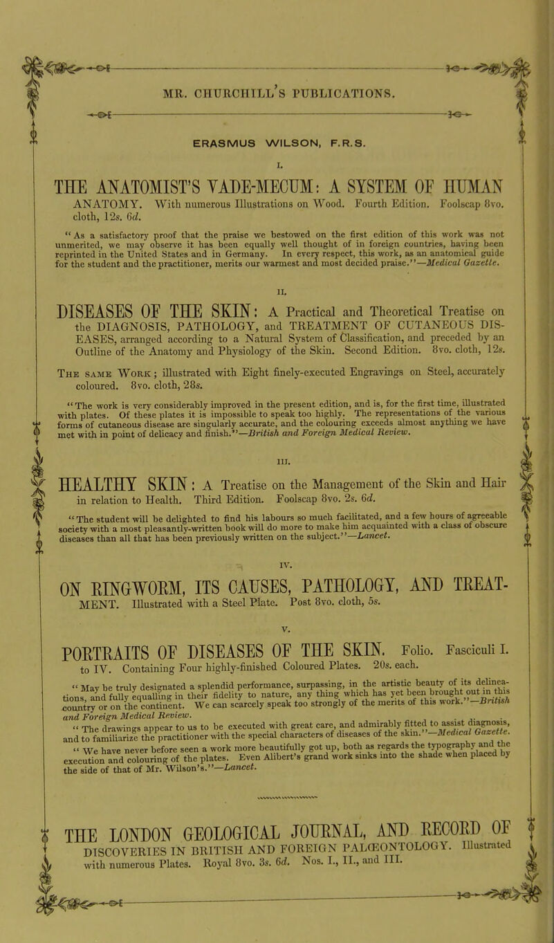 i^S^*^ MR. Churchill's publications. ERASMUS WILSON, F.R.S. THE ANATOMIST'S YADE-MECUM: A SYSTEM OF HUMAN ANATOMY. With numerous Illustrations on Wood. Fourth Edition. Foolscap 8vo. cloth, 12s. 6d.  As a satisfactory proof that the praise we bestowed on the first edition of this work was not unmerited, we may observe it has been equally well thought of in foreign countries, liaving been reprinted in the United States and in Germany. In every respect, this work, as an anatomical guide for the student and the practitioner, merits our warmest and most decided praise.—Medical Gazette. 11. DISEASES OE THE SKIN: a Practical and Theoretical Treatise on the DIAGNOSIS, PATHOLOGY, and TREATMENT OF CUTANEOUS DIS- EASES, arranged according to a Natm-al System of Classification, and preceded hy an Outline of the Anatomy and Physiology of the Skin. Second Edition. 8vo. cloth, 12s. The vSame Work ; illustrated with Eight fmely-executed Engravings on Steel, accurately coloured. 8vo. cloth, 28s.  The work is very considerably improved in the present edition, and is, for the first time, illustrated with plates. Of these plates it is impossible to speak too highly. The representations of the various '' forms of cutaneous disease are singularly accurate, and the colouring exceeds almost anything we have f met with in point of delicacy and &nish.—British and Foreign Medical Review. W III. Y HEALTHY SKIN : A Treatise on the Management of the Skm and Hau- M in relation to Health. Third Edition. Foolscap 8vo. 2s. 6d. ^ The student wUl be delighted to find his labours so much facilitated, and a few hours of agreeable society with a most pleasantly-written book wiU do more to make him acquamted with a class of obscure diseases than all that has been previously written on the subject.—Lance<. IV. ON EINGWOEM, ITS CAUSES, PATHOLOGY, AND TEEAT- MENT. Illustrated with a Steel Plate. Post 8vo. cloth, 5s. V. POETEAITS OE DISEASES OF THE SKIN. FoUo. Fasciculi i. to IV. Containing Four highly-finished Coloured Plates. 20s. eacL  May be truly designated a splendid performance, surpassing, in the artistic ^^auty of its delinea^^ tions and fully equalling in their fidelity to nature, any thmg which has jet been brought out in t^s country or on the^ontinlnt. We can scarcely speak too strongly of the merits of this wotk.-Bntish and Foreign Medical Review. .  The drawings appear to us to be executed with great care, and admirably fitted to assist diagnosis, and tVfln^S trpractitioner with the special characters of diseases of the Am.-Med,cal Gazette.  We have never before seen a work more beautifully got up, both as ''egards the t:n30graphy and the execiXon and colouring of the plates. Even Alibert's grand work sinks mto the shade when placed by the side of that of Mr. WUson's.—Z,ancef. THE LONDON GEOLOGICAL JOUENAL, AND EECOED OF DISCOVERIES IN BRITISH AND FOREIGN PALCEONTOLOGY. Illustrated with numerous Plates. Royal 8vo. 3s. 6d. Nos. I., II., and III. ~