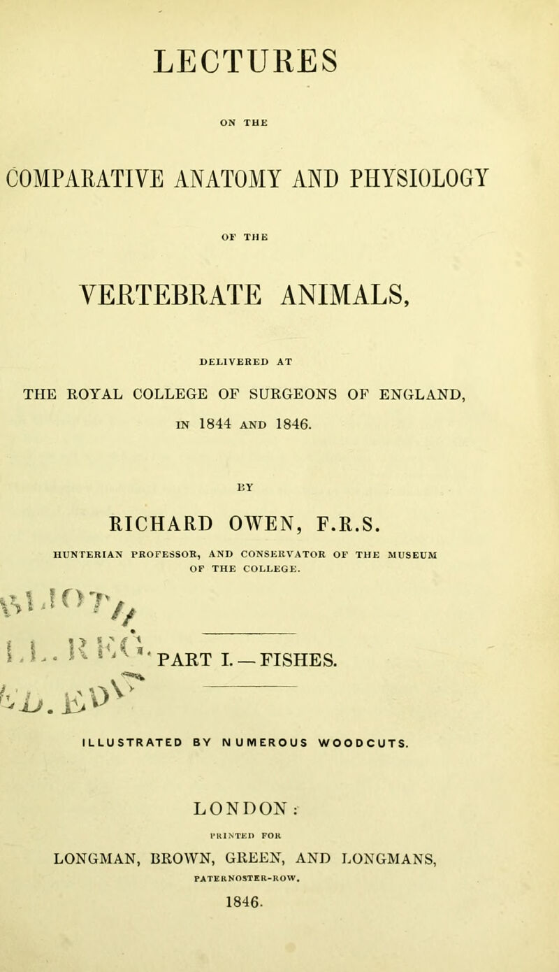 LECTURES ON THE COMPARATIVE ANATOMY AND PHYSIOLOGY OF THE VERTEBRATE ANIMALS, DELIVERED AT THE ROYAL COLLEGE OF SURGEONS OF ENGLAND, IN 1844 AND 1846. I5Y RICHARD OWEN, F.R.S. HUNTERIAN PROFESSOR, AND CONSERVATOR OF THE MUSEUM OF THE COLLEGE. LL. Rl'.C. PART L —FISHES. ILLUSTRATED BY NUMEROUS WOODCUTS. LONDON: FKINTED FOR LONGMAN, BROWN, GREEN, AND LONGMANS, PATERNOSTER-ROW, 1846.