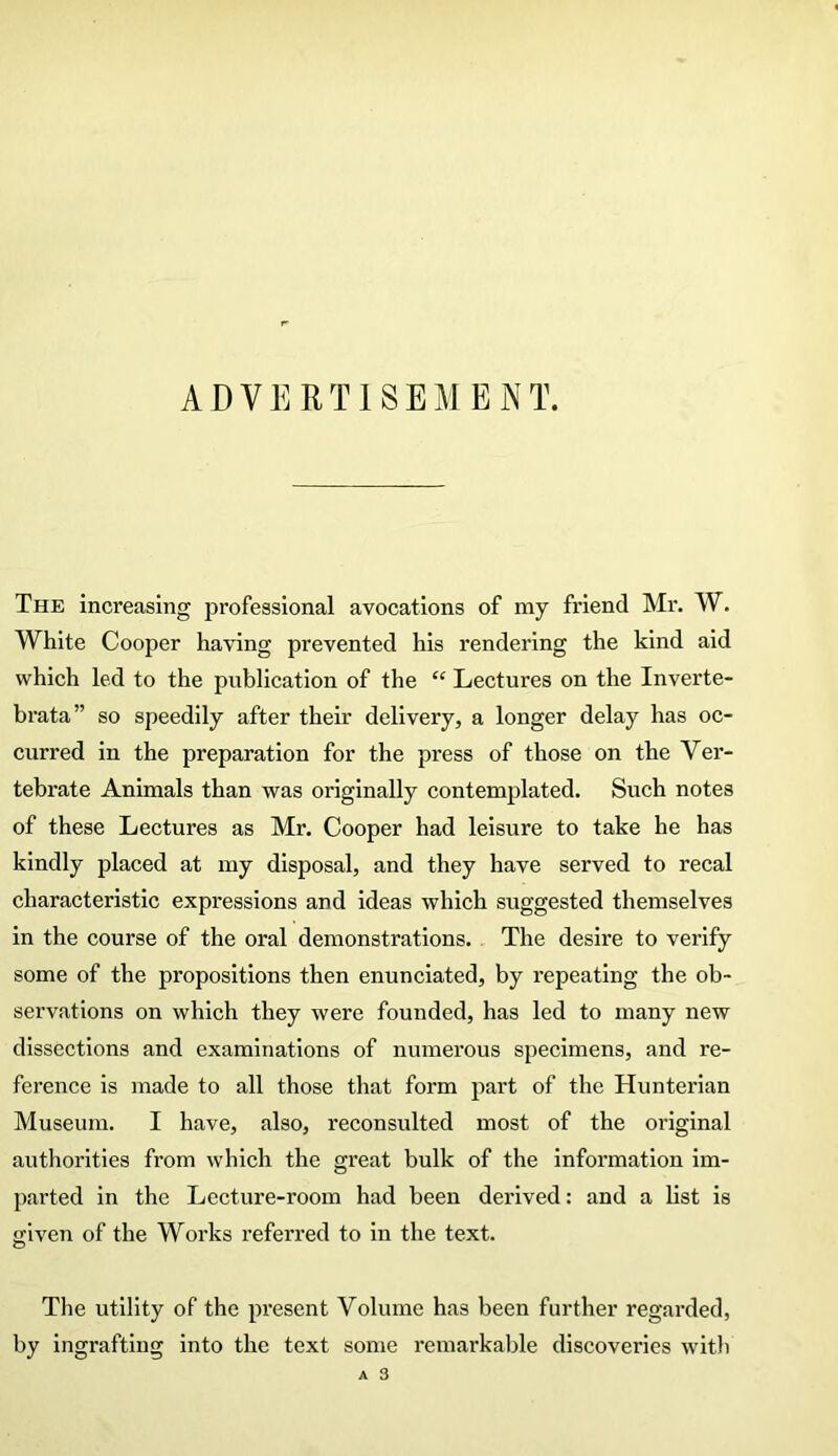 ADVERTISEMENT. The increasing professional avocations of my friend Mr. W. White Cooper having prevented his rendering the kind aid which led to the publication of the “ Lectures on the Inverte- brata” so speedily after their delivery, a longer delay has oc- curred in the preparation for the press of those on the Ver- tebrate Animals than was originally contemplated. Such notes of these Lectures as Mr. Cooper had leisure to take he has kindly placed at my disposal, and they have served to recal characteristic expressions and ideas which suggested themselves in the course of the oral demonstrations. The desire to verify some of the propositions then enunciated, by repeating the ob- servations on which they were founded, has led to many new dissections and examinations of numerous specimens, and re- ference is made to all those that form part of the Hunterian Museum. I have, also, reconsulted most of the original authorities from which the great bulk of the information im- parted in the Lecture-room had been derived: and a list is given of the Works referred to in the text. The utility of the present Volume has been further regarded, by ingrafting into the text some remarkable discoveries with A 3