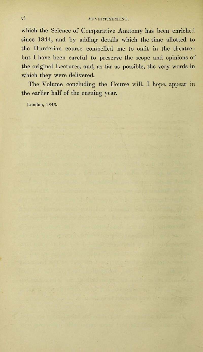 which the Science of Comparative Anatomy has been enriched since 1844, and by adding details which the time allotted to the Hunterian course compelled me to omit in the theatre: but I have been careful to preserve the scope and opinions of the original Lectures, and, as far as possible, the very words in which they were delivered. The Volume concluding the Course will, I hope, appear in the earlier half of the ensuing year. London, 1846.