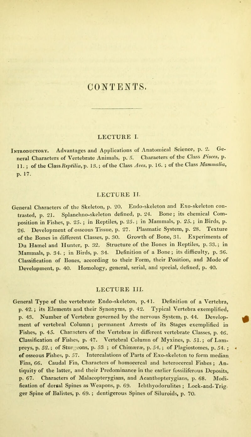 CONTENTS. LECTURE I. Introductory. Advantages and Applications of Anatomical Science, p. 2. Ge- neral Characters of Vertebrate Animals, p. 5. Characters of the Class Pisces, p. 11. ; of the Class Re/)/!7!a,p. 13.; of the Class Aces, p. 16. ; of the Class Mammalia, p. 17. LECTURE II. General Characters of the Skeleton, p. 20. Endo-skeleton and Exo-skeleton con- trasted, p. 21. Splanchno-skeleton defined, p. 24. Bone; its chemical Com- position in Fishes, p. 25. ; in Reptiles, p. 25. ; in Mammals, p. 25.; in Birds, p. 26. Development of osseous Tissue, p. 27. Plasmatic System, p. 28. Texture of the Bones in different Classes, p. 30. Growth of Bone, 31. Experiments of Du Hamel and Hunter, p. 32. Structure of the Bones in Reptiles, p. 33.; in Mammals, p. 34. ; in Birds, p. 34. Definition of a Bone; its difficulty, p. 36. Classification of Bones, according to their Form, their Position, and Mode of Development, p. 40. Homology, general, serial, and special, defined, p. 40. LECTURE III. General Type of the vertebrate Endo-skeleton, p.41. Definition of a Vertebra, p. 42.; its Elements and their Synonyms, p. 42. Typical Vertebra exemplified, p. 43. Number of Vertebrae governed by the nervous System, p. 44. Develop- ment of vertebral Column; permanent Arrests of its Stages exemplified in Fishes, p. 45. Characters of the Vertebrae in different vertebrate Classes, p. 46. Classification of Fishes, p. 47. Vertebral Column of Myxines, p. 51.; of Lam- preys, p. 52.; of Sturgeons, p. 53 ; of Chimeera-, p. 54.; of Plagiostomes, p. 54. ; < ©f osseous Fishes, p. 57. Intercalations of Parts of Exo-skeleton to form median Fins, 66. Caudal Fin, Characters of homocercal and heterocercal Fishes ; An- tiquity of the latter, and their Predominance in the earlier fossiliferous Deposits, p. 67. Characters of Malacopterygians, and Acanthopterygians, p. 68. Modi- fication of dorsal Spines as Weapons, p. 69. Ichthyodorulites ; Lock-and-Trig- ger Spine of Balistes, p. 69. ; dentigerous Spines of Siluroids, p. 70.