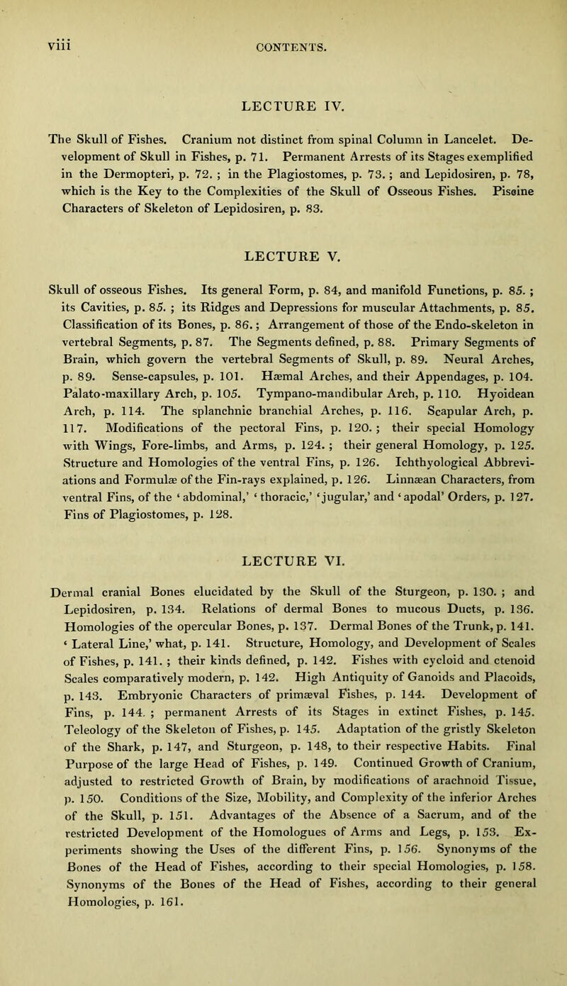 LECTURE IV. The Skull of Fishes. Cranium not distinct from spinal Column in Lancelet. De- velopment of Skull in Fishes, p. 71. Permanent Arrests of its Stages exemplified in the Dermopteri, p. 72. ; in the Plagiostomes, p. 73.; and Lepidosiren, p. 78, which is the Key to the Complexities of the Skull of Osseous Fishes. Pisoine Characters of Skeleton of Lepidosiren, p. S3. LECTURE V. Skull of osseous Fishes. Its general Form, p. 84, and manifold Functions, p. 85. ; its Cavities, p. 85. ; its Ridges and Depressions for muscular Attachments, p. 85. Classification of its Bones, p. 86.; Arrangement of those of the Endo-skeleton in vertebral Segments, p. 87. The Segments defined, p. 88. Primary Segments of Brain, which govern the vertebral Segments of Skull, p. 89. Neural Arches, p. 89. Sense-capsules, p. 101. Haemal Arches, and their Appendages, p. 104. Palato-maxillary Arch, p. 105. Tympano-mandlbular Arch, p. 110. Hyoidean Arch, p. 114. The splanchnic branchial Arches, p. 116. Scapular Arch, p. 117. Modifications of the pectoral Fins, p. 120.; their special Homology with Wings, Fore-limbs, and Arms, p. 124. ; their general Homology, p. 125. Structure and Homologies of the ventral Fins, p. 126. Ichthyological Abbrevi- ations and Formulae of the Fin-rays explained, p. 126. Linnaean Characters, from ventral Fins, of the ‘ abdominal,’ ‘ thoracic,’ ‘jugular,’ and ‘ apodal’ Orders, p. 127. Fins of Plagiostomes, p. 128. LECTURE VI. Dermal cranial Bones elucidated by the Skull of the Sturgeon, p. 130. ; and Lepidosiren, p. 134. Relations of dermal Bones to mucous Ducts, p. 136. Homologies of the opercular Bones, p. 137. Dermal Bones of the Trunk, p. 141. ‘ Lateral Line,’ what, p. 141. Structure, Homology, and Development of Scales of Fishes, p. 141. ; their kinds defined, p. 142. Fishes with cycloid and ctenoid Scales comparatively modern, p. 142. High Antiquity of Ganoids and Placoids, p. 143. Embryonic Characters of primreval Fishes, p. 144. Development of Fins, p. 144, ; permanent Arrests of its Stages in extinct Fishes, p. 145. Teleology of the Skeleton of Fishes, p. 145. Adaptation of the gristly Skeleton of the Shark, p. 147, and Sturgeon, p. 148, to their respective Habits. Final Purpose of the large Head of Fishes, p. 149. Continued Growth of Cranium, adjusted to restricted Growth of Brain, by modifications of arachnoid Tissue, p. 150. Conditions of the Size, Mobility, and Complexity of the inferior Arches of the Skull, p. 151. Advantages of the Absence of a Sacrum, and of the restricted Development of the Homologues of Arms and Legs, p. 153. Ex- periments showing the Uses of the different Fins, p. 156. Synonyms of the Bones of the Head of Fishes, according to their special Homologies, p. 158. Synonyms of the Bones of the Head of Fishes, according to their general Homologies, p. 161.