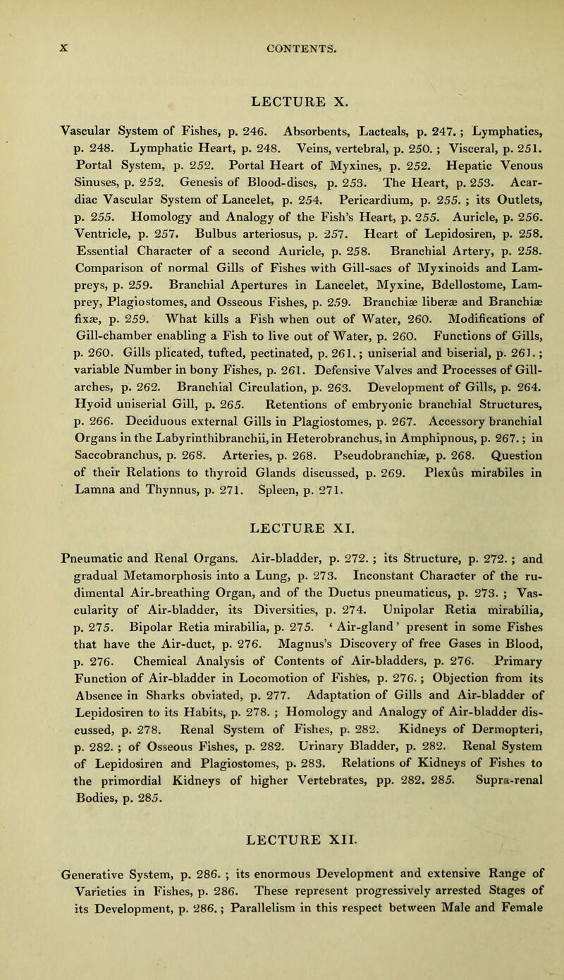 LECTURE X. Vascular System of Fishes, p. 246. Absorbents, Lacteals, p. 247.; Lymphatics, p. 248. Lymphatic Heart, p. 248. Veins, vertebral, p. 250. ; Visceral, p. 251. Portal System, p. 252. Portal Heart of Myxines, p. 252. Hepatic Venous Sinuses, p. 252. Genesis of Blood-discs, p. 253. The Heart, p. 253. Acar- diac Vascular System of Lancelot, p. 254. Pericardium, p. 255. ; its Outlets, p. 255. Homology and Analogy of the Fish’s Heart, p. 255. Auricle, p. 256. Ventricle, p. 257. Bulbus arteriosus, p. 257. Heart of Lepidosiren, p. 258. Essential Character of a second Auricle, p. 258. Branchial Artery, p. 258. Comparison of normal Gills of Fishes with Gill-sacs of Myxinoids and Lam- preys, p. 259. Branchial Apertures in Lancelot, Myxine, Bdellostome, Lam- prey, Plagiostomes, and Osseous Fishes, p. 259. Branchi* liberse and Branchice fixse, p. 259. What kills a Fish when out of Water, 260. Modifications of Gill-chamber enabling a Fish to live out of Water, p. 260. Functions of Gills, p. 260. Gills plicated, tufted, pectinated, p. 261.; uniserial and biserial, p. 26).; variable Number in bony Fishes, p. 261. Defensive Valves and Processes of Gill- arches, p. 262. Branchial Circulation, p. 263. Development of Gills, p. 264. Hyoid uniserial Gill, p. 265. Retentions of embryonic branchial Structures, p. 266. Deciduous external Gills in Plagiostomes, p. 267. Accessory branchial Organs in the Labyrinthibranchii, in Heterobranchus, in Amphipnous, p. 267.; in Saccobranchus, p. 268. Arteries, p. 268. Pseudobranchiae, p. 268. Question of their Relations to thyroid Glands discussed, p. 269. Plexus mirabiles in Lamna and Thynnus, p. 271. Spleen, p. 271. LECTURE XL Pneumatic and Renal Organs. Air-bladder, p. 272. ; its Structure, p. 272. ; and gradual Metamorphosis into a Lung, p. 273. Inconstant Character of the ru- dimental Air-breathing Organ, and of the Ductus pneumaticus, p. 273. ; Vas- cularity of Air-bladder, its Diversities, p. 274. Unipolar Retia mirabilia, p. 275. Bipolar Retia mirabilia, p. 275. ‘ Air-gland’ present in some Fishes that have the Air-duct, p. 276. Magnus’s Discovery of free Gases in Blood, p. 276. Chemical Analysis of Contents of Air-bladders, p. 276. Primary Function of Air-bladder in Locomotion of Fish'es, p. 276.; Objection from its Absence in Sharks obviated, p. 277. Adaptation of Gills and Air-bladder of Lepidosiren to its Habits, p. 278. ; Homology and Analogy of Air-bladder dis- cussed, p. 278. Renal System of Fishes, p. 282. Kidneys of Dermopteri, p. 282. ; of Osseous Fishes, p. 282. Urinary Bladder, p. 282. Renal System of Lepidosiren and Plagiostomes, p. 283. Relations of Kidneys of Fishes to the primordial Kidneys of higher Vertebrates, pp. 282. 285. Supra-renal Bodies, p. 285. LECTURE XII. Generative System, p. 286. ; its enormous Development and extensive Range of Varieties in Fishes, p. 286. These represent progressively arrested Stages of its Development, p. 286.; Parallelism in this respect between Male and Female