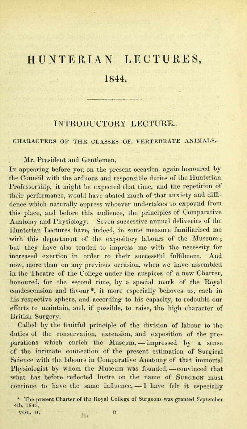 1844. INTRODUCTORY LECTURE., CnAKACTERS OF THE CLASSES OF VERTEBRATE ANIMALS. Mr. President and Gentlemen, In appearing before you on the present occasion, again honoured by the Council with the arduous and responsible duties of the Hunterian Professorship, it might be expected that time, and the repetition of their performance, would have abated much of that anxiety and diffi- dence which naturally ojipress whoever undertakes to expound from this place, and before this audience, the principles of Comparative Anatomy and Physiology. Seven successive annual deliveries of the Hunterian Lectures have, indeed, in some measure familiai’ised me with this department of the expository labours of the Museum ; but they have also tended to impress me with the necessity for increased exertion in order to their successful fulfilment. And now, more than on any previous occasion, when we have assembled in the Theatre of the College under the auspices of a new Charter, honoured, for the second time, by a special mark of the Royal condescension and favour *, it more especially behoves us, each in his respective sphere, and according to his capacity, to redouble our efforts to maintain, and, if possible, to raise, the high character of British Surgery. Called by the fruitful pidnciple of the division of labour to the duties of the conservation, extension, and exposition of the pre- parations which enrich the Museum, — impressed by a sense of the intimate connection of the present estimation of Surgical Science with the labours in Comparative Anatomy of that immortal Physiologist by whom the Museum was founded,—convinced that what has before reflected lustre on the name of Surgeon must continue to have the same influence, — I have felt it especially * The present Charter of the Royal College of Surgeons was granted September 4th, 1843.