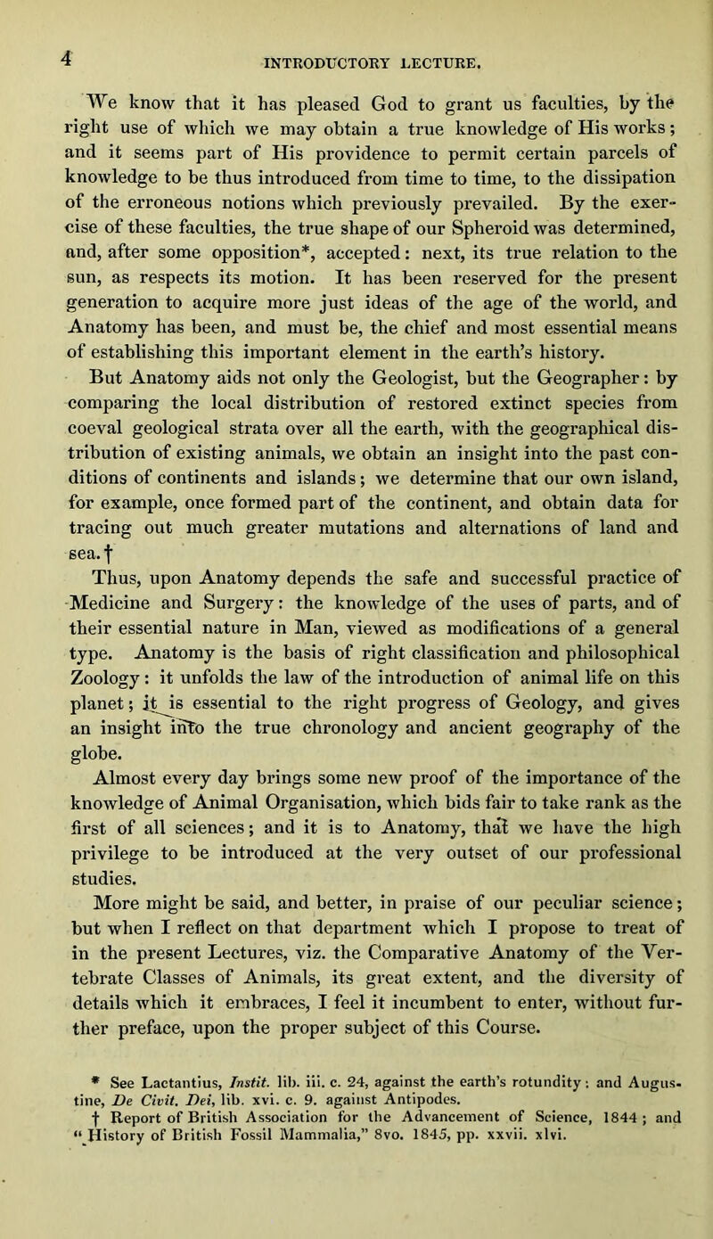 We know that it has pleased God to grant us faculties, by the right use of which we may obtain a true knowledge of His works; and it seems part of His providence to permit certain parcels of knowledge to be thus introduced from time to time, to the dissipation of the erroneous notions which previously prevailed. By the exer- cise of these faculties, the true shape of our Spheroid was determined, and, after some opposition*, accepted: next, its true relation to the sun, as respects its motion. It has been reserved for the present generation to acquire more just ideas of the age of the world, and Anatomy has been, and must be, the chief and most essential means of establishing this important element in the earth’s history. But Anatomy aids not only the Geologist, but the Geographer: by comparing the local distribution of restored extinct species from coeval geological strata over all the earth, with the geographical dis- tribution of existing animals, we obtain an insight into the past con- ditions of continents and islands; we determine that our own island, for example, once formed part of the continent, and obtain data for tracing out much greater mutations and alternations of land and sea.f Thus, upon Anatomy depends the safe and successful practice of Medicine and Surgery: the knowledge of the uses of parts, and of their essential nature in Man, viewed as modifications of a general type. Anatomy is the basis of right classification and philosophical Zoology: it unfolds the law of the introduction of animal life on this planet; it is essential to the right progress of Geology, and gives an insight into the true chronology and ancient geography of the globe. Almost every day brings some new proof of the importance of the knowledge of Animal Organisation, which bids fair to take rank as the first of all sciences; and it is to Anatomy, thal we have the high privilege to be introduced at the very outset of our professional studies. More might be said, and better, in praise of our peculiar science; but when I reflect on that department which I propose to treat of in the present Lectures, viz. the Comparative Anatomy of the Ver- tebrate Classes of Animals, its great extent, and the diversity of details which it embraces, I feel it incumbent to enter, without fur- ther preface, upon the proper subject of this Course. • See Laetaiitius, Instit. lib. iii. c. 24, against the earth’s rotundity; and Angus- tine, De Civil. Dei, lib. xvi. c. 9. against Antipodes. f Report of British Association for the Advancement of Science, 1844; and “ History of British Fossil Mammalia,” 8vo. 1845, pp. xxvii. xlvi.