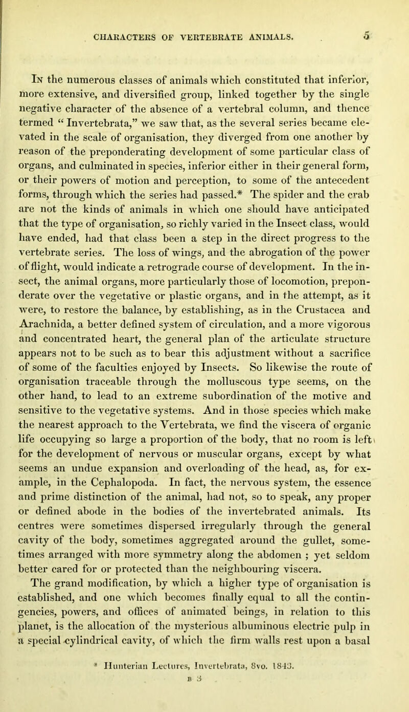 In the numerous classes of animals which constituted that inferior, more extensive, and diversified group, linked together by the single negative character of the absence of a vertebral column, and thence termed “ Invertebrata,” we saw that, as the several series became ele- vated in the scale of organisation, they diverged from one another by reason of the preponderating development of some particular class of organs, and culminated in species, inferior either in their general form, or their powers of motion and perception, to some of the antecedent forms, through which the series had passed.* The spider and the crab are not the kinds of animals in which one should have anticipated that the type of organisation, so richly varied in the Insect class, would have ended, had that class been a step in the dii’ect progress to the vertebrate series. The loss of wings, and the abrogation of the power of flight, would indicate a retrograde course of development. In the in- sect, the animal organs, more particularly those of locomotion, prepon- derate over the vegetative or plastic organs, and in the attempt, as it were, to restore the balance, by establishing, as in the Crustacea and Arachnida, a better defined system of circulation, and a more vigorous and concentrated heart, the general plan of the articulate structure appears not to be such as to bear this adjustment without a sacrifice of some of the faculties enjoyed by Insects. So likewise the route of organisation traceable through the molluscous type seems, on the other hand, to lead to an extreme subordination of the motive and sensitive to the vegetative systems. And in those species which make the nearest approach to the Vertebrata, we find the viscera of organic life occupying so large a propoi’tion of the body, that no room is left\ for the development of nervous or muscular organs, except by what seems an undue expansion and overloading of the head, as, for ex- ample, in the Cephalopoda. In fact, the nervous system, the essence and prime distinction of the animal, had not, so to speak, any proper or defined abode in the bodies of the invertebrated animals. Its centres were sometimes dispersed irregularly through the general cavity of the body, sometimes aggregated around the gullet, some- times arranged with more symmetry along the abdomen ; yet seldom better cared for or protected than the neighbouring viscera. The grand modification, by which a higher type of organisation is established, and one which becomes finally equal to all the contin- gencies, powers, and otfices of animated beings, in relation to this planet, is the allocation of the mysterious albuminous electric pulp in a special -cylindrical cavity, of which the firm walls rest upon a basal * Hunterian Lectures, Invertebratii, 8vo. 18-L5. B