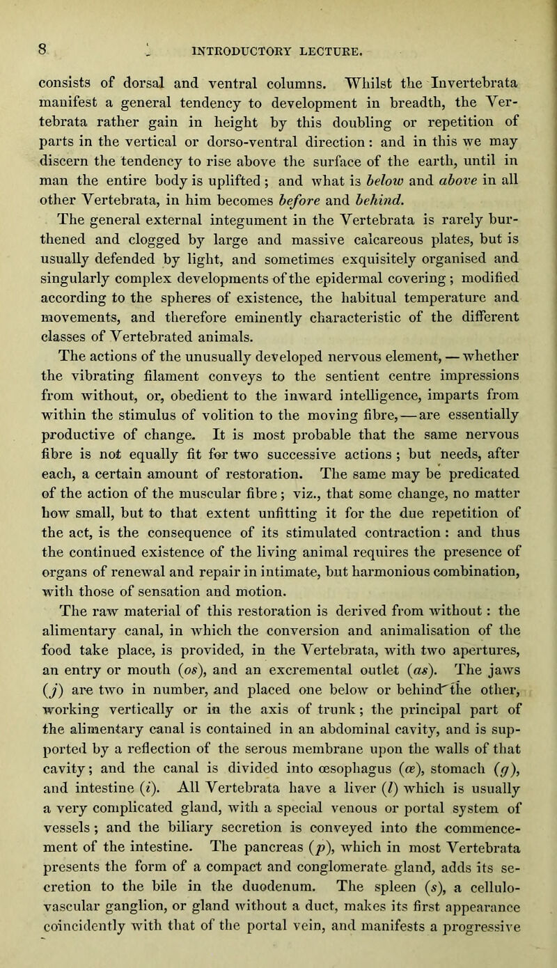 consists of dorsal and ventral columns. Whilst the Invertebrata manifest a general tendency to development in breadth, the Ver- tebrata rather gain in height by this doubling or repetition of parts in the vertical or dorso-ventral direction; and in this we may discern the tendency to rise above the surface of the earth, until in man the entire body is uplifted ; and what is below and above in all other Vertebrata, in him becomes before and behind. The general external integument in the Vertebrata is rarely bur- thened and clogged by large and massive calcareous plates, but is usually defended by light, and sometimes exquisitely organised and singularly complex developments of the epidermal covering ; modified according to the spheres of existence, the habitual temperature and movements, and therefore eminently characteristic of the different classes of Vertebrated animals. The actions of the unusually developed nervous element, — whether the vibrating filament conveys to the sentient centre impressions from without, or, obedient to the inward intelligence, imparts from within the stimulus of volition to the moving fibre, — are essentially productive of change. It is most probable that the same nervous fibre is not equally fit for two successive actions ; but needs, after each, a certain amount of restoration. The same may be predicated of the action of the muscular fibre; viz., that some change, no matter how small, but to that extent unfitting it for the due repetition of the act, is the consequence of its stimulated contraction : and thus the continued existence of the living animal requires the presence of organs of renewal and repair in intimate, but harmonious combination, with those of sensation and motion. The raw material of this restoration is derived from without: the alimentary canal, in which the conversion and animalisation of the food take place, is provided, in the Vertebrata, with two apertures, an entry or mouth (os), and an excremental outlet {as). The jaws (y) are two in number, and placed one below or behindthe other, working vertically or in the axis of trunk; the principal part of the alimentary canal is contained in an abdominal cavity, and is sup- ported by a reflection of the serous membrane upon the walls of that cavity; and the canal is divided into oesophagus (ce), stomach (y), and intestine (^). All Vertebrata have a liver (Z) which is usually a very complicated gland, with a speciixl venous or portal system of vessels; and the biliary secretion is conveyed into the commence- ment of the intestine. The pancreas (p), which in most Vertebrata presents the form of a compact and conglomerate gland, adds its se- cretion to the bile in the duodenum. The spleen (s), a cellulo- vascular ganglion, or gland without a duct, makes its first appeai’ance coincidently with that of the portal vein, and manifests a progressive