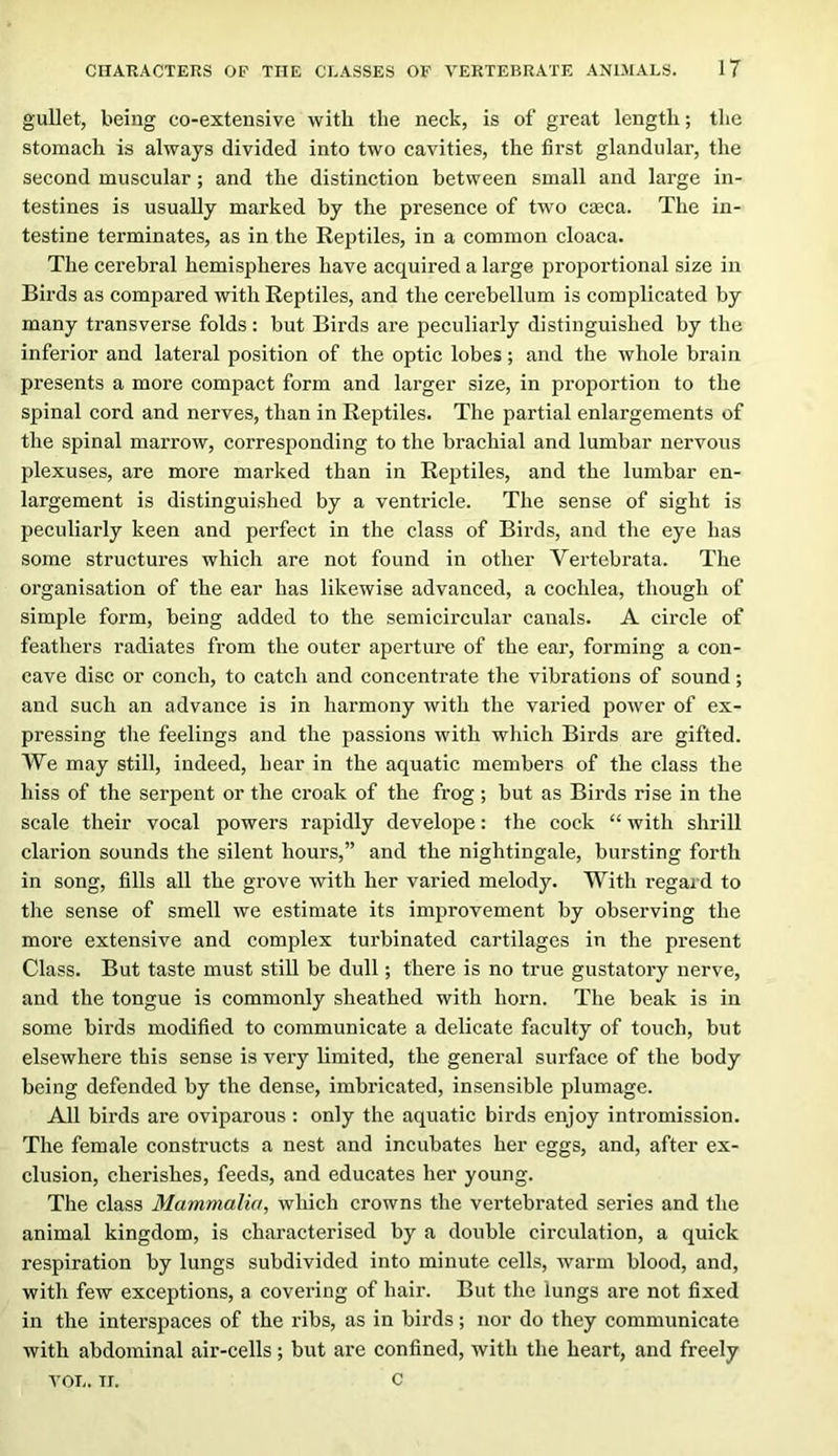 gullet, being co-extensive with the neck, is of great length; tlic stomach is always divided into two cavities, the first glandular, the second muscular; and the distinction between small and large in- testines is usually marked by the presence of two cceca. The in- testine terminates, as in the Reptiles, in a common cloaca. The cerebral hemispheres have acquired a large proportional size in Birds as compared with Reptiles, and the cerebellum is complicated by many transverse folds: but Birds are peculiarly distinguished by the inferior and lateral position of the optic lobes; and the whole brain presents a more compact form and larger size, in proportion to the spinal cord and nerves, than in Reptiles. The partial enlargements of the spinal marrow, corresponding to the brachial and lumbar nervous plexuses, are more marked than in Reptiles, and the lumbar en- largement is distinguished by a ventricle. The sense of sight is peculiarly keen and perfect in the class of Birds, and the eye has some structures which are not found in other Vertebrata. The organisation of the ear has likewise advanced, a cochlea, though of simple form, being added to the semicircular canals. A circle of feathers radiates from the outer aperture of the ear, forming a con- cave disc or conch, to catch and concentrate the vibrations of sound; and such an advance is in harmony with the varied power of ex- pressing the feelings and the passions with wliich Birds are gifted. We may still, indeed, hear in the aquatic members of the class the hiss of the serpent or the croak of the frog; but as Birds rise in the scale their vocal powers rapidly develope: the cock “ with shrill clarion sounds the silent hours,” and the nightingale, bursting forth in song, fills all the grove with her varied melody. With regard to the sense of smell we estimate its improvement by observing the more extensive and complex tui’binated cartilages in the present Class. But taste must still be dull; there is no true gustatory nerve, and the tongue is commonly sheathed with horn. The beak is in some birds modified to communicate a delicate faculty of touch, but elsewhere this sense is very limited, the general surface of the body being defended by the dense, imbricated, insensible plumage. All birds are oviparous : only the aquatic birds enjoy intromission. The female constructs a nest and incubates her eggs, and, after ex- clusion, cherishes, feeds, and educates her young. The class Mammalia, which crowns the vertebrated series and the animal kingdom, is characterised by a double circulation, a quick respiration by lungs subdivided into minute cells, warm blood, and, with few exceptions, a covering of hair. But the lungs are not fixed in the interspaces of the ribs, as in birds; nor do they communicate with abdominal air-cells; but are confined, with the heart, and freely VOL. TI. c