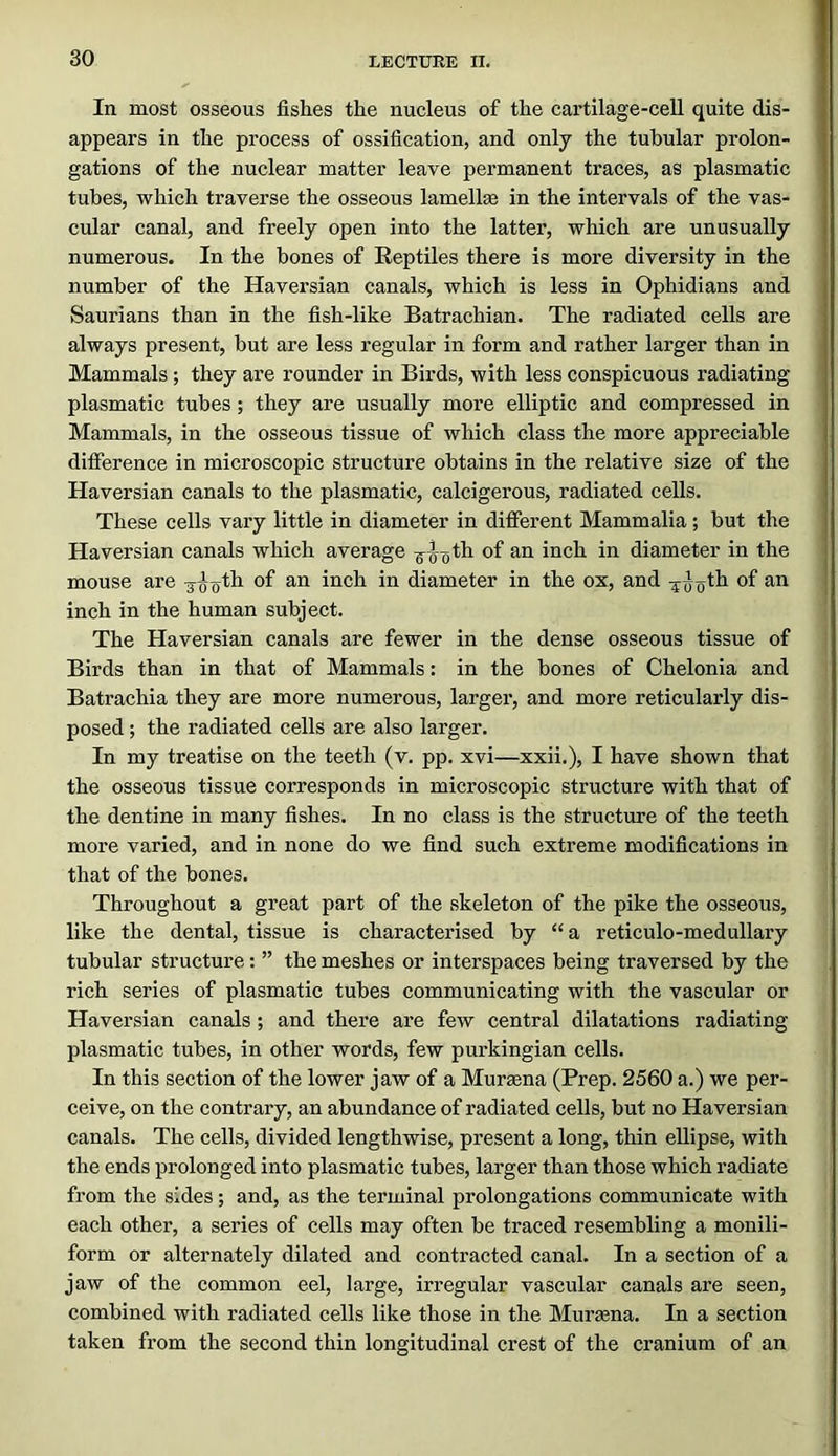 In most osseous fishes the nucleus of the cartilage-cell quite dis- appears in the process of ossification, and only the tubular prolon- gations of the nuclear matter leave permanent traces, as plasmatic tubes, which traverse the osseous lamellse in the intervals of the vas- cular canal, and freely open into the latter, which are unusually numerous. In the bones of Reptiles there is more diversity in the number of the Haversian canals, which is less in Ophidians and Saurians than in the fish-like Batrachian. The radiated cells are always present, but are less regular in form and rather larger than in Mammals ; they are rounder in Birds, with less conspicuous radiating plasmatic tubes; they are usually more elliptic and compressed in Mammals, in the osseous tissue of which class the more appreciable difference in microscopic structure obtains in the relative size of the Haversian canals to the plasmatic, calcigerous, radiated cells. These cells vary little in diameter in different Mammalia ; but the Haversian canals which average of ^’loh in diameter in the mouse are g^^^th of an inch in diameter in the ox, and of an inch in the human subject. The Haversian canals are fewer in the dense osseous tissue of Birds than in that of Mammals: in the bones of Chelonia and Batrachia they are more numerous, larger, and more reticularly dis- posed ; the radiated cells are also larger. In my treatise on the teeth (v. pp. xvi—xxii.), I have shown that the osseous tissue corresponds in microscopic structure with that of the dentine in many fishes. In no class is the structure of the teeth more varied, and in none do we find such extreme modifications in that of the bones. Throughout a great part of the skeleton of the pike the osseous, like the dental, tissue is characterised by “a reticulo-medullary tubular structure: ” the meshes or interspaces being traversed by the rich series of plasmatic tubes communicating with the vascular or Haversian canals ; and there are few central dilatations radiating plasmatic tubes, in other words, few purkingian cells. In this section of the lower jaw of a Mursena (Prep. 2560 a.) we per- ceive, on the contrary, an abundance of radiated cells, but no Haversian canals. The cells, divided lengthwise, present a long, thin ellipse, with the ends prolonged into plasmatic tubes, larger than those which radiate from the sides; and, as the terminal prolongations communicate with each other, a series of cells may often be traced resembling a monili- form or alternately dilated and contracted canal. In a section of a jaw of the common eel, large, irregular vascular canals are seen, combined with radiated cells like those in the Mursena. In a section taken from the second thin longitudinal crest of the cranium of an