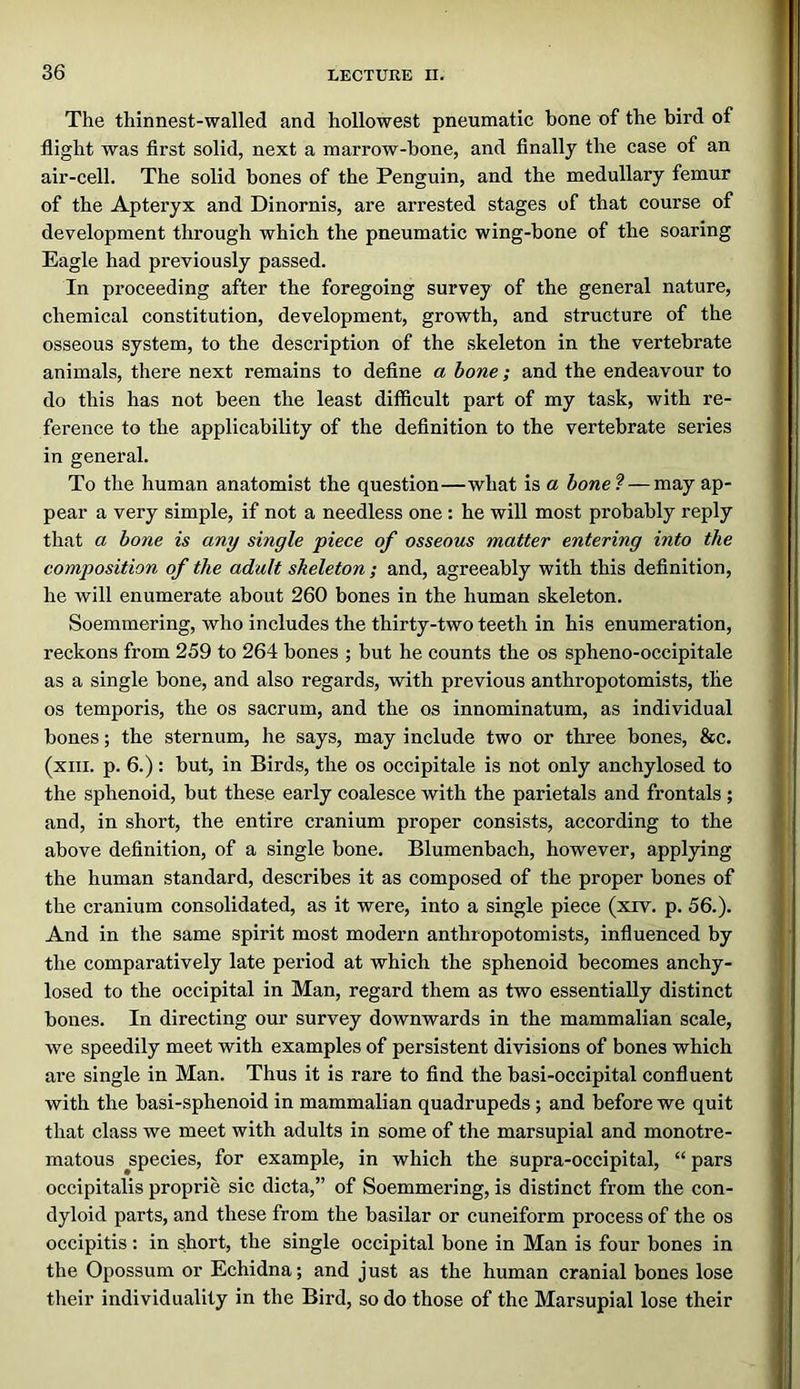 The thinnest-walled and hollowest pneumatic bone of the bird of flight was first solid, next a marrow-bone, and Anally the case of an air-cell. The solid bones of the Penguin, and the medullary femur of the Apteryx and Dinornis, are arrested stages of that course of development through which the pneumatic wing-bone of the soaring Eagle had previously passed. In proceeding after the foregoing survey of the general nature, chemical constitution, development, growth, and structure of the osseous system, to the description of the skeleton in the vertebrate animals, there next remains to define a bone; and the endeavour to do this has not been the least difficult part of my task, with re- ference to the applicability of the definition to the vertebrate series in general. To the human anatomist the question—what is a bone?—may ap- pear a very simple, if not a needless one : he will most probably reply that a bone is any single piece of osseous matter entering into the composition of the adult sheleton ; and, agreeably with this definition, he will enumerate about 260 bones in the human skeleton. Soemmering, who includes the thirty-two teeth in his enumeration, reckons from 259 to 264 bones ; but he counts the os spheno-occipitale as a single bone, and also regards, with previous anthropotomists, the os temporis, the os sacrum, and the os innominatum, as individual bones; the sternum, he says, may include two or three bones, &c. (xiii. p. 6.): but, in Birds, the os occipitale is not only anchylosed to the sphenoid, but these early coalesce with the parietals and frontals ; and, in short, the entire cranium proper consists, according to the above definition, of a single bone. Blumenbach, however, applying the human standard, describes it as composed of the proper bones of the cranium consolidated, as it were, into a single piece (xrv. p. 56.). And in the same spirit most modern anthropotomists, influenced by the comparatively late period at which the sphenoid becomes anchy- losed to the occipital in Man, regard them as two essentially distinct bones. In directing our survey downwards in the mammalian scale, we speedily meet with examples of persistent divisions of bones which are single in Man. Thus it is rare to find the basi-occipital confluent with the basi-sphenoid in mammalian quadrupeds; and before we quit that class we meet with adults in some of the marsupial and monotre- matous ^species, for example, in which the supra-occipital, “ pars occipitalis proprie sic dicta,” of Soemmering, is distinct from the con- dyloid parts, and these from the basilar or cuneiform process of the os occipitis : in short, the single occipital bone in Man is four bones in the Opossum or Echidna; and just as the human cranial bones lose their individuality in the Bird, so do those of the Marsupial lose their