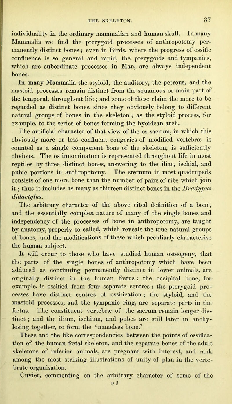 individuality in the ordinary mammalian and human skull. In many Mammalia we find the pterygoid processes of anthropotomy per- manently distinct bones ; even in Birds, where the progress of ossific confluence is so general and rapid, the pterygoids and tympanies, which are subordinate processes in Man, are always independent bones. In many Mammalia the styloid, the auditory, the petrous, and the mastoid processes remain distinct from the squamous or main part of the temporal, throughout life ; and some of these claim the more to be regarded as distinct bones, since they obviously belong to different natural groups of bones in the skeleton ; as the styloid process, for example, to the series of bones forming the hyoidean arch. The artificial character of that view of the os sacrum, in which this obviously more or less confluent congeries of modified vertebrae is counted as a single component bone of the skeleton, is sufficiently obvious. The os innominatum is represented throughout life in most reptiles by three distinct bones, answering to the iliac, ischial, and pubic portions in anthropotomy. The sternum in most quadrupeds consists of one more bone than the number of pairs of ribs which join it; thus it includes as many as thirteen distinct bones in the Bradypus didactylus. The arbitrary character of the above cited definition of a bone, and the essentially complex nature of many of the single bones and independency of the processes of bone in anthropotomy, are taught by anatomy, properly so called, which reveals the true natural groups of bones, and the modifications of these which peculiarly characterise the human subject. It will occur to those who have studied human osteogeny, that the parts of the single bones of anthropotomy which have been adduced as continuing permanently distinct in lower animals, are originally distinct in the human foetus : the occipital bone, for example, is ossified from four separate centres ; the pterygoid pro- cesses have distinct centres of ossification; the styloid, and the mastoid processes, and the tympanic ring, are separate parts in the foetus. The constituent vertebrae of the sacrum remain longer dis- tinct ; and the ilium, ischium, and pubes are still later in anchy- losing together, to form the ‘ nameless bone.’ These and the like correspondencies between the points of ossifica- tion of the human foetal skeleton, and the separate bones of the adult skeletons of inferior animals, are pregnant with interest, and rank among the most striking illustrations of unity of plan in the verte- brate organisation. Cuvier, commenting on the arbitrary character of some of the