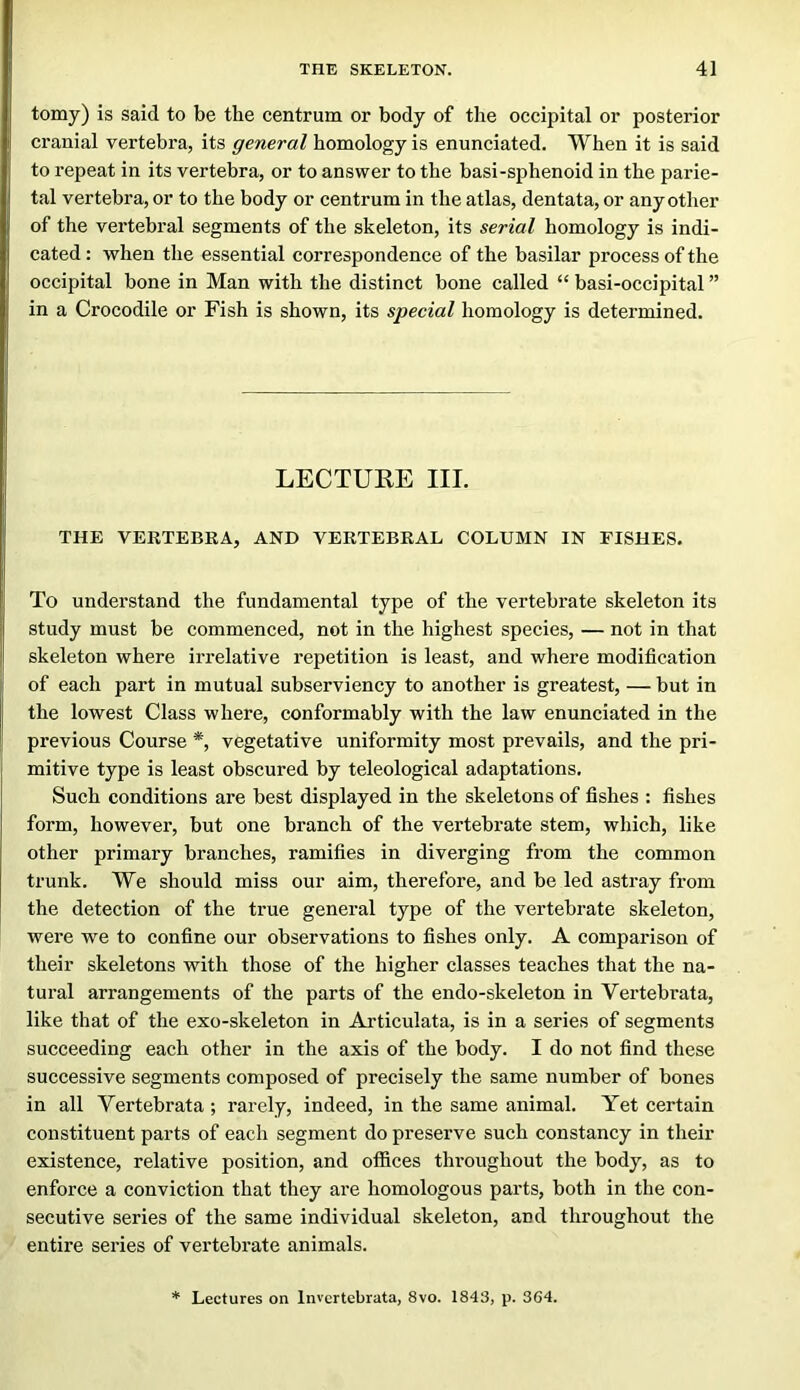 tomy) is said to be the centrum or body of the occipital or posterior cranial vertebra, its general homology is enunciated. When it is said to repeat in its vertebra, or to answer to the basi-sphenoid in the parie- tal vertebra, or to the body or centrum in the atlas, dentata, or any other of the vertebral segments of the skeleton, its serial homology is indi- cated : when the essential correspondence of the basilar process of the occipital bone in Man with the distinct bone called “ basi-occipital ” in a Crocodile or Fish is shown, its special homology is determined. LECTURE III. THE VERTEBRA, AND VERTEBRAL COLUMN IN FISHES. To understand the fundamental type of the vertebrate skeleton its study must be commenced, not in the highest species, — not in that skeleton where irrelative repetition is least, and where modification of each part in mutual subserviency to another is greatest, — but in the lowest Class where, conformably with the law enunciated in the previous Course *, vegetative uniformity most prevails, and the pri- mitive type is least obscured by teleological adaptations. Such conditions are best displayed in the skeletons of fishes : fishes form, however, but one branch of the vertebrate stem, which, like other primary branches, ramifies in diverging from the common trunk. We should miss our aim, therefore, and be led astray from the detection of the true general type of the vertebrate skeleton, were we to confine our observations to fishes only. A comparison of their skeletons with those of the higher classes teaches that the na- tural arrangements of the parts of the endo-skeleton in Vertebrata, like that of the exo-skeleton in Articulata, is in a series of segments succeeding each other in the axis of the body. I do not find these successive segments composed of precisely the same number of bones in all Vertebrata ; rarely, indeed, in the same animal. Yet certain constituent parts of each segment do preserve such constancy in their existence, relative position, and offices throughout the body, as to enforce a conviction that they are homologous parts, both in the con- secutive series of the same individual skeleton, and throughout the entire series of vertebrate animals. * Lectures on Invcrtebrata, 8vo. 1843, p. 364.