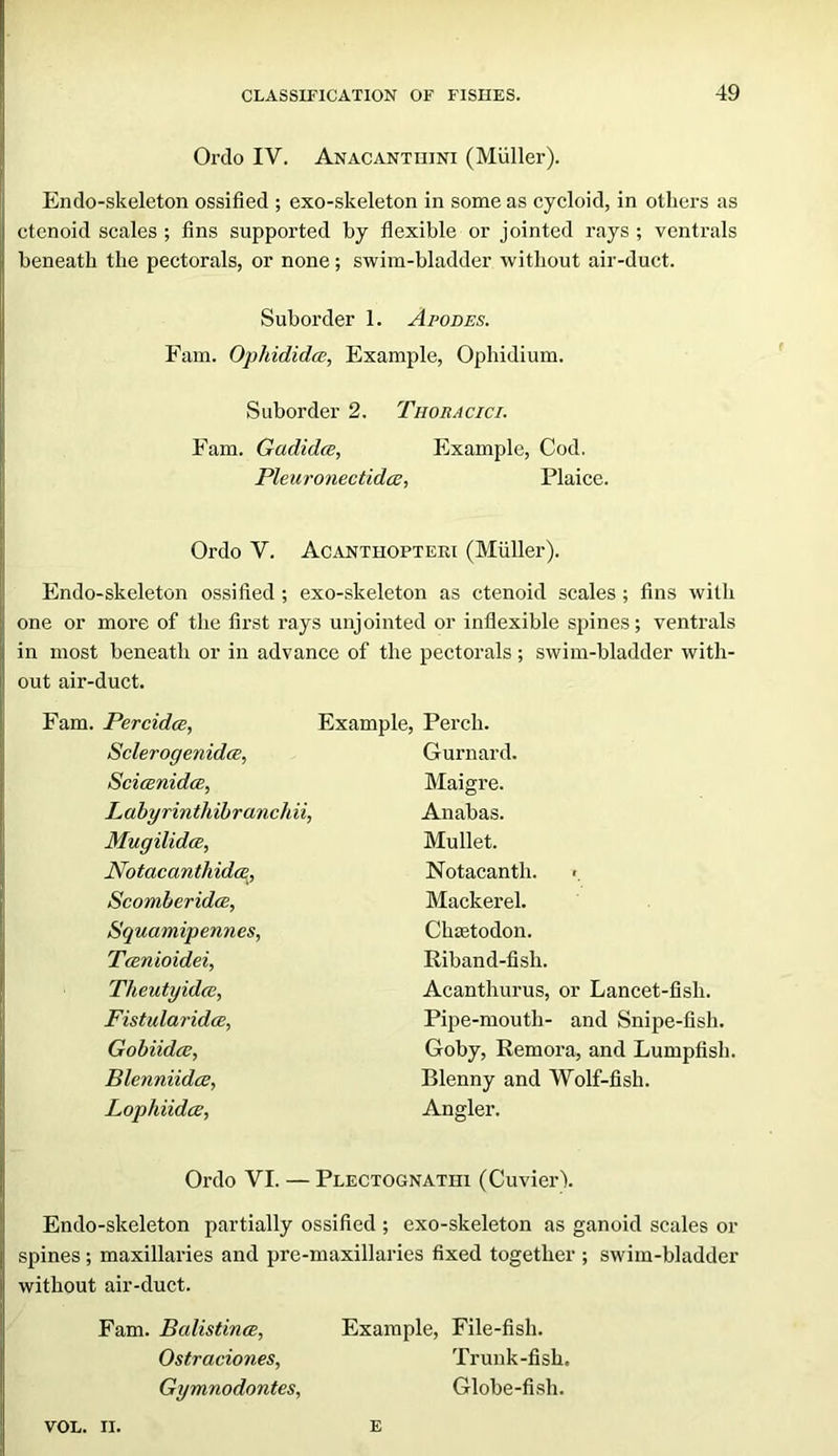 Orclo IV. Anacantiiini (Muller). Endo-skeleton ossified ; exo-skeleton in some as cycloid, in others as ctenoid scales ; fins supported by flexible or jointed rays ; ventrals beneath the pectorals, or none; swim-bladder without air-duct. Suborder 1. Apodes. Fam. Ophididw, Example, Ophidium. Suborder 2. Thoracici. Fam. Gadidce, Example, Cod, Pleur07iectidcB, Plaice. Ordo V. Acanthopteri (Muller). Endo-skeleton ossified ; exo-skeleton as ctenoid scales ; fins with one or more of the first rays unjointed or inflexible spines; ventrals in most beneath or in advance of the pectorals; swim-bladder with- out air-duct. Fam. PercidcB, SclerogenidcE, ScicBuidce, Labyrinthihranchii, Mugilidee, Notacanthidm., ScomberidcB, Squamipennes, Tanioidei, Theutyidcc, Fistularidce, Gobiidcc, Blenniidce, Lophiidee, Example, Perch. Gurnard. Maigre. Anabas. Mullet. Notacanth. >. Mackerel. Chietodon. Riband-fish. Acanthurus, or Lancet-fish, Pipe-mouth- and Snipe-fish. Goby, Remora, and Lumpfish. Blenny and Wolf-fish. Angler. Ordo VI. — Plectognathi (CuvierV Endo-skeleton partially ossified ; exo-skeleton as ganoid scales or spines; maxillaries and pre-maxillaries fixed together ; swim-bladder without air-duct. Fam. BalistincE, Example, File-fish, Ostraciones, Trunk-fish. Gymnodontes, Globe-fish. VOL. II. e