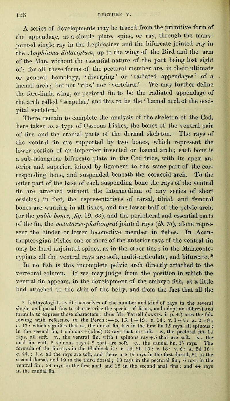A series of developments may be traced from tbe primitive form of the appendage, as a simple plate, spine, or ray, through the many- jointed single ray in the Lepidosiren and the bifurcate jointed ray in the Ampiduma didactylum, up to the wing of the Bird and the arm of the Man, without the essential nature of the part being lost sight of; for all these forms of the pectoral member are, in their ultimate or general homology, ‘diverging’ or ‘radiated appendages’ of a hcEinal arch ; but not ‘ ribs,’ nor ‘ vertebrae.’ We may further define the fore-limb, wing, or pectoral fin to be the radiated appendage of the arch called ‘ scapular,’ and this to be the ‘ haemal arch of the occi- pital vertebra.’ There remain to complete the analysis of the skeleton of the Cod, here taken as a type of Osseous Fishes, the bones of the ventral pair of fins and the cranial parts of the dermal skeleton. The rays of the ventral fin are supported by two bones, which represent the lower portion of an imperfect inverted or haemal arch; each bone is a sub-triangular bifurcate plate in the Cod tribe, with its apex an- terior and superior, joined by ligament to the same part of the cor- responding bone, and suspended beneath the coracoid arch. To the outer part of the base of each suspending bone the rays of the ventral fin are attached without the intermedium of any series of short ossicles; in fact, the representatives of tarsal, tibial, and femoral bones are wanting in all fishes, and the lower half of the pelvic arch, {ovt\\Q pubic hones, Jig. 19. 63), and the peripheral and essential parts of the fin, the metatarso-phalangeal rays {ib. 7o), alone repi’e- sent the hinder or lower locomotive member in fishes. In Acan- thopterygian Fishes one or more of the anterior rays of the ventral fin may be hard unjointed spines, as in the other fins ; in the Malacopte- rygians all the ventral rays are soft, multi-articulate, and bifurcate. * In no fish is this incomplete pelvic arch directly attached to the vertebral column. If we may judge from the position in which the ventral fin appears, in the development of the embryo fish, as a little bud attached to the skin of the belly, and from the fact that all the * Ichthyologists avail themselves of the number and kind of rays in the several single and parial fins to characterise the species of fishes, and adopt an abbreviated formula to express those characters : thus Mr. Yarrell (xxxix. i. p. 4.) uses the fol- lowing with reference to the Perch: — n. 15, 1 + 13: p. 14: v. 1+5: a. 2 + 8; c. 17 : which signifies that d., the dorsal fin, has in the first fin 15 rays, all spinous; in the second fin, 1 spinous + (plus) 13 rays that are soft, p., the pectoral fin, 14 rays, all soft, v., the ventral fin, with 1 spinous ray+ 5 that are soft, a., the anal fin, with 2 spinous rays+ 8 that are soft, c., the caudal fin, 17 rays. The formula of the fin-rays in the tiaddock is : n. 15, 21, 19 : p. 18 : v. 6 : A. 24, 18 : c. 44. : i. e. all the rays are soft, and there are 15 rays in the first dorsal, 21 in the second dorsal, and 19 in the third dorsal; 18 raj's in the pectoral fin ; 6 rays in the ventral fin ; 24 rays in the first anal, and 18 in the second anal fins ; and 44 rays in the caudal fin.