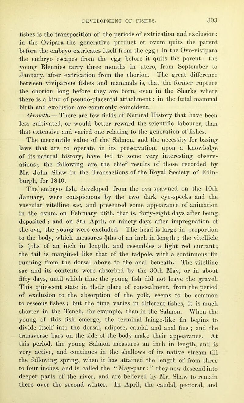 fishes is the transposition of the periods of extrication and exclusion; in the Ovipara the generative product or ovum quits the parent before the embryo extricates itself from the egg: in the Ovo-vivipara the embryo escapes from the egg before it quits the parent: the young Blennies tarry three months in utero, from September to January, after extrication from the chorion. The great difference between viviparous fishes and mammals is, that the former rupture the chorion long before they are born, even in the Sharks where there is a kind of pseudo-placental attachment: in the foetal mammal birth and exclusion are commonly coincident. Growth.— There are few fields of Natural History that have been less cultivated, or would better reward the scientific labourer, than that extensive and varied one relating to the generation of fishes. The mercantile value of the Salmon, and the necessity for basing laws that are to operate in its preservation, upon a knowledge of its natural history, have led to some very interesting observ- ations ; the following are the chief results of those recorded by Mr. John Shaw in the Transactions of the Royal Society of Edin- burgh, for 1840. The embryo fish, developed from the ova spawned on the 10th January, were conspicuous by the two dark eye-specks and the vascular vitelline sac, and presented some ajipearance of animation in the ovum, on February 26th, that is, forty-eight days after being deposited ; and on 8tli April, or ninety days after impregnation of the ova, the young were excluded. The head is large in proportion to the body, which measures -Iths of an inch in length ; the vitellicle is fths of an inch in length, and resembles a liglit red currant; the tail is margined like that of the tadpole, with a continuous fin running from the dorsal above to the anal beneath. The vitelline sac and its contents were absorbed by the 30th May, or in about fifty days, until which time the young fish did not leave the gravel. This quiescent state in their place of concealment, from the period of exclusion to the absorption of the yolk, seems to bo common to osseous fishes ; but the time varies in different fishes, it is much shorter in the Tench, for example, than in the Salmon. When the young of this fish emerge, the terminal fringe-like fin begins to divide itself into the dorsal, adijiose, caudal and anal fins ; and the transverse bars on the side of the body make their appearance. At this period, the young Salmon measures an inch in length, and is very active, and continues in the shallows of its native stream till the following spring, when it has attained the length of from three to four inches, and is called the “ May-parr : ” they now descend into deeper parts of the river, and are believed by Mr. Shaw to remain there over the second winter. In April, the caudal, pectoral, and