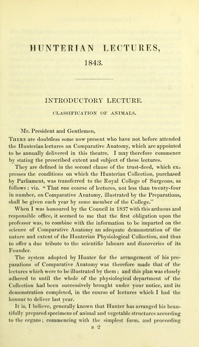 HUNTERIAN LECTURES, 1843. INTRODUCTORY LECTURE. CLASSIFICATION OF ANIMALS. Mr. President and Gentlemen, There are doubtless some now present who have not before attended tlie Hunterian lectures on Comparative Anatomy, which are appointed to be annually delivered in this theatre. I may therefore commence by stating the prescribed extent and subject of these lectures. They are defined in the second clause of the trust-deed, which ex- presses the conditions on which the Hunterian Collection, purchased by Parliament, was transferred to the Royal College of Surgeons, as follows : viz. “ That one course of lectures, not less than twenty-four in number, on Comparative Anatomy, illustrated by the Preparations, shall be given each year by some member of the College.” When I was honoured by the Council in 1837 with this arduous and responsible office, it seemed to me that the first obligation upon the professor was, to combine with the information to be imparted on the science of Comparative Anatomy an adequate demonstration of the nature and extent of the Hunterian Physiological Collection, and thus to offer a due tribute to the scientific labours and discoveries of its Founder. The system adopted by Hunter for the arrangement of his pre- parations of Comparative Anatomy was therefore made that of the lectures which were to be illustrated by them; and this plan was closely adhered to until the whole of the physiological department of the Collection had been successively brought under your notice, and its demonstration completed, in the course of lectures which I had the honour to deliver last year. It is, I believe, generally known that Hunter has arranged his beau- tifully prepared specimens of animal and vegetable structures according to the organs; commencing with the simplest form, and proceeding