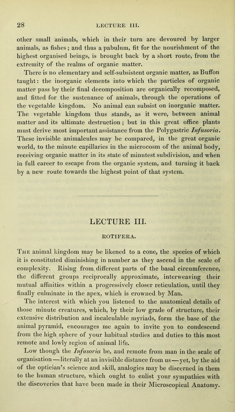 other small animals, which in their turn are devoured by larger animals, as fishes; and thus a pabulum, fit for the nourishment of the highest organised beings, is brought back by a short route, from the extremity of the realms of organic matter. There is no elementary and self-subsistent organic matter, as Buffon taught: the inorganic elements into which the particles of organic matter pass by their final decomposition are organically recomposed, and fitted for the sustenance of animals, through the operations of the vegetable kingdom. No animal can subsist on inorganic matter. The vegetable kingdom thus stands, as it were, between animal matter and its ultimate destruction ; but in this great office plants must derive most important assistance from the Polygastric Infusoria. These invisible animalcules may be compared, in the great organic world, to the minute capillaries in the microcosm of the animal body, receiving organic matter in its state of minutest subdivision, and when in full career to escape from the organic system, and turning it back by a new route towards the highest point of that system. LECTURE III. ROTIEERA. The animal kingdom may be likened to a cone, the species of which it is constituted diminishing in number as they ascend in the scale of complexity. Rising from, dilferent parts of the basal circumference, the different groups reciprocally approximate, interweaving their mutual affinities within a progressively closer reticulation, until they finally culminate in the apex, which is crowned by Man. The interest with which you listened to the anatomical details of those minute creatures, which, by their low grade of structure, their extensive distribution and incalculable myriads, form the base of the animal pyramid, encourages me again to invite you to condescend from the high sphere of your habitual studies and duties to this most remote and lowly region of animal life. Low though the Infusoria be, and remote from man in the scale of organisation — literally at an invisible distance from us—yet, by the aid of the optician’s science and skill, analogies may be discerned in them to the human structure, which ought to enlist your sympathies with the discoveries that have been made in their Microscopical Anatomy.